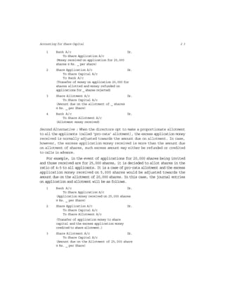 2 3Accounting for Share Capital
1 Bank A/c Dr.
To Share Application A/c
(Money received on application for 25,000
shares @ Rs. _ per share)
2 Share Application A/c Dr.
To Share Capital A/c
To Bank A/c
(Transfer of money on application 20,000 for
shares allotted and money refunded on
applications for _ shares rejected)
3 Share Allotment A/c Dr.
To Share Capital A/c
(Amount due on the allotment of _ shares
@ Rs. _ per Share)
4 Bank A/c Dr.
To Share Allotment A/c
(Allotment money received)
Second Alternative : When the directors opt to make a proportionate allotment
to all the applicants (called ‘pro-rata’ allotment), the excess application money
received is normally adjusted towards the amount due on allotment. In case,
however, the excess application money received is more than the amount due
on allotment of shares, such excess amount may either be refunded or credited
to calls in advance.
For example, in the event of applications for 20,000 shares being invited
and those received are for 25,000 shares, it is decieded to allot shares in the
ratio of 4:5 to all applicants. It is a case of pro-rata allotment and the excess
application money received on 5,000 shares would be adjusted towards the
amount due on the allotment of 20,000 shares. In this case, the journal entries
on application and allotment will be as follows.
1 Bank A/c Dr.
To Share Application A/c
(Application money received on 25,000 shares
@ Rs. _ per Share)
2 Share Application A/c Dr.
To Share Capital A/c
To Share Allotment A/c
(Transfer of application money to share
capital and the excess application money
credited to share allotment.)
3 Share Allotment A/c Dr.
To Share Capital A/c
(Amount due on the Allotment of 25,000 share
@ Rs. _ per Share)
 