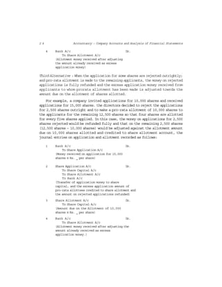 2 4 Accountancy : Company Accounts and Analysis of Financial Statements
4 Bank A/c Dr.
To Share Allotment A/c
(Allotment money received after adjusting
the amount already received as excess
application money)
Third Alternative : When the application for some shares are rejected outrightly;
and pro-rata allotment is made to the remaining applicants, the money on rejected
applications is fully refunded and the excess application money received from
applicants to whom prorata allotment has been made is adjusted towrds the
amount due on the allotment of shares allotted.
For example, a company invited applications for 10,000 shares and received
applications for 15,000 shares. the directors decided to reject the applications
for 2,500 shares outright and to make a pro-rata allotment of 10,000 shares to
the applicants for the remaining 12,500 shares so that four shares are allotted
for every five shares applied. In this case, the money on applications for 2,500
shares rejected would be refunded fully and that on the remaining 2,500 shares
(12,500 shares – 10,000 shares) would be adjusted against the allotment amount
due on 10,000 shares allotted and credited to share allotment account, the
journal entries on application and allotment recorded as follows:
1 Bank A/c Dr.
To Share Application A/c
(Money received on application for 15,000
shares @ Rs. _ per share)
2 Share Application A/c Dr.
To Share Capital A/c
To Share Allotment A/c
To Bank A/c
(Transfer of application money to share
capital, and the excess application amount of
pro-rata allottees credited to share allotment and
the amount on rejected applications refunded)
3 Share Allotment A/c Dr.
To Share Capital A/c
(Amount due on the Allotment of 10,000
shares @ Rs. _ per share)
4 Bank A/c Dr.
To Share Allotment A/c
(Allotment money received after adjusting the
amount already received as excess
application money.)
 