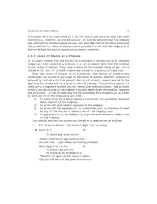 2 9Accounting for Share Capital
allotment will be confirmed to 1,90,000 share and entries shall be made
accordingly. However, as stated earlier, it must be ensured that the company
has received the minimum subscriptions (not less than 90% of the offer otherwise
the procedure for issue of shares cannot proceed further and the company will
have to refund the entire subscription amount received.
1.6.5 Issue of Shares at a Premium
It is quite common for the shares of financially strong and well-managed
companies to be issued at a premium, i.e. at an amount more than the nominal
or par value of shares. Thus, when a share of the nominal value of Rs. 100 is
issued at Rs. 105, it is said to have been issued at a premium of 5 per cent.
When the issue of shares is at a premium, the amount of premium may
technically be called at any stage of the issue of shares. However, premium is
generally called with the amount due on allotment, sometimes with the
application money and rarely with the call money. The premium amount is
credited to a separate account called ‘Securities Premium Account’ and is shown
on the liabilities side of the company’s balance sheet under the heading ‘Reserves
and Surpluses’. It can be used only for the following four purposes as laid down
by Section 78 of The Companies Act 1956:
(a) to issue fully paid bonus shares to an extent not exceeding unissued
share capital of the company;
(b) to write-off preliminary expenses of the company;
(c) to write-off the expenses of, or commission paid, or discount allowed
on any of the shares or debentures of the company; and
(d) to pay premium on the redemption of preference shares or debentures
of the company.
The Journal entries for shares are issued at a premium are as follows:
1. For Premium Amount called with Application money
(a) Bank A/c Dr.
To Share Application A/c
(Money received on application for —
shares @ Rs. — per share including premium)
Share Application A/c Dr.
To Share Capital A/c
To Securities Premium A/c
(Transfer of application money to share
capital and securities premium accounts)
 