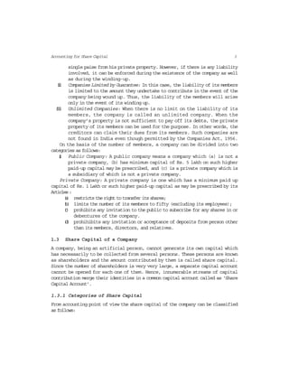 3Accounting for Share Capital
single paise from his private property. However, if there is any liability
involved, it can be enforced during the existence of the company as well
as during the winding-up.
(ii) Companies Limited by Guarantee: In this case, the liability of its members
is limited to the amount they undertake to contribute in the event of the
company being wound up. Thus, the liability of the members will arise
only in the event of its winding up.
(iii) Unlimited Companies: When there is no limit on the liability of its
members, the company is called an unlimited company. When the
company’s property is not sufficient to pay off its debts, the private
property of its members can be used for the purpose. In other words, the
creditors can claim their dues from its members. Such companies are
not found in India even though permitted by the Companies Act, 1956.
On the basis of the number of members, a company can be divided into two
categories as follows:
(i) Public Company: A public company means a company which (a) is not a
private company, (b) has minimum capital of Rs. 5 lakh on such higher
paid-up capital may be prescribed, and (c) is a private company which is
a subsidiary of which is not a private company.
Private Company: A private company is one which has a minimum paid up
capital of Rs. 1 Lakh or such higher paid-up capital as may be prescribed by its
Articles:
(a) restricts the right to transfer its shares;
(b) limits the number of its members to fifty (excluding its employees);
(c) prohibits any invitation to the public to subscribe for any shares in or
debentures of the company.
(d) prohihibits any invitation or acceptance of deposits from person other
than its members, directors, and relatives.
1.3 Share Capital of a Company
A company, being an artificial person, cannot generate its own capital which
has necessarily to be collected from several persons. These persons are known
as shareholders and the amount contributed by them is called share capital.
Since the number of shareholders is very very large, a separate capital account
cannot be opened for each one of them. Hence, innumerable streams of capital
contribution merge their identities in a common capital account called as ‘Share
Capital Account’.
1.3.1 Categories of Share Capital
From accounting point of view the share capital of the company can be classified
as follows:
 