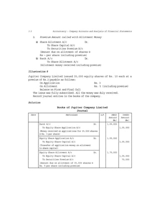 3 0 Accountancy : Company Accounts and Analysis of Financial Statements
2. Premium Amount called with Allotment Money
(a) Share Allotment A/c Dr.
To Share Capital A/c
To Securities Premium A/c
(Amount due on allotment of shares @
Rs — per share including premium)
(b) Bank A/c Dr.
To Share Allotment A/c
(Allotment money received including premium)
Illustration 8
Jupiter Company Limited issued 35,000 equity shares of Rs. 10 each at a
premium of Rs.2 payable as follows:
On Application Rs. 3
On Allotment Rs. 5 (including premium)
Balance on First and Final Call
The issue was fully subscribed. All the money was duly received.
Record journal entries in the books of the company.
Solution
Books of Jupiter Company Limited
Journal
Date Particulars L.F. Debit Credit
Amount Amount
(Rs.) (Rs.)
Bank A/c Dr. 1,05,000
To Equity Share Application A/c 1,05,000
(Money received on applications for 35,000 shares
@ Rs. 3 per share)
Equity Share Application A/c Dr. 1,05,000
To Equity Share Capital A/c 1,05,000
(Transfer of application money on allotment
to share capital)
Equity Share Allotment A/c Dr. 1,75,000
To Equity Share Capital A/c 1,05,000
To Securities Premium A/c 70,000
(Amount due on allotment of 35,000 shares @
Rs. 5 per share including premium)
 