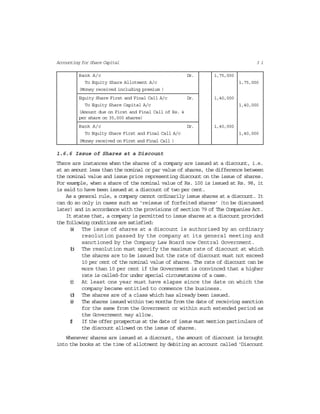 3 1Accounting for Share Capital
Bank A/c Dr. 1,75,000
To Equity Share Allotment A/c 1,75,000
(Money received including premium )
Equity Share First and Final Call A/c Dr. 1,40,000
To Equity Share Capital A/c 1,40,000
(Amount due on First and Final Call of Rs. 4
per share on 35,000 shares)
Bank A/c Dr. 1,40,000
To Equity Share First and Final Call A/c 1,40,000
(Money received on First and Final Call )
1.6.6 Issue of Shares at a Discount
There are instances when the shares of a company are issued at a discount, i.e.
at an amount less than the nominal or par value of shares, the difference between
the nominal value and issue price representing discount on the issue of shares.
For example, when a share of the nominal value of Rs. 100 is issued at Rs. 98, it
is said to have been issued at a discount of two per cent.
As a general rule, a company cannot ordinarily issue shares at a discount. It
can do so only in cases such as ‘reissue of forfeited shares’ (to be discussed
later) and in accordance with the provisions of section 79 of The Companies Act.
It states that, a company is permitted to issue shares at a discount provided
the following conditions are satisfied:
(a) The issue of shares at a discount is authorised by an ordinary
resolution passed by the company at its general meeting and
sanctioned by the Company Law Board now Central Government.
(b) The resolution must specify the maximum rate of discount at which
the shares are to be issued but the rate of discount must not exceed
10 per cent of the nominal value of shares. The rate of discount can be
more than 10 per cent if the Government is convinced that a higher
rate is called-for under special circumstances of a case.
(c) At least one year must have elapse since the date on which the
company became entitled to commence the business.
(d) The shares are of a class which has already been issued.
(e) The shares issued within two months from the date of receiving sanction
for the same from the Government or within such extended period as
the Government may allow.
(f) If the offer prospectus at the date of issue must mention particulars of
the discount allowed on the issue of shares.
Whenever shares are issued at a discount, the amount of discount is brought
into the books at the time of allotment by debiting an account called ‘Discount
 