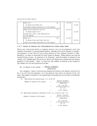 3 3Accounting for Share Capital
Bank A/c Dr. 30,000
To Share Allotment A/c 30,000
(Allotment money received on 10,000 shares)
Share First and Final call A/c Dr. 20,000
To Share Capital A/c 20,000
(Final Call of Rs. 2 per share due on
10,000 shares)
Bank A/c Dr. 20,000
To Share First and Final Call A/c 20,000
(Final call money received on 10,000 shares)
1.6.7 Issue of Shares for Consideration other than Cash
There are instances where a company enters into an arrangement with the
vendors from whom it has purchased assets, whereby the latter agrees to accept,
the payment in the form of fully paid shares of the company issued to them.
Normally, no cash is received for such issue of shares. These shares can also be
issued either at par, at premium or at discount, and the number of shares to be
issued will depend upon the price at which the shares are issued and the amount
payable to the vendor. Thus, to find out the number of shares to be issued to
the vendor will be calculated as follows:
Amount PayableNo. of shares to be issued =
Issue Price
For example, Rahul Limited purchased building from Handa Limited for
Rs.5,40,000 and the payment is to be made by the issue of shares of Rs.100
each. The number of shares to be issued shall be worked out as follows in different
situations :
(a) When shares are issued at par, i.e. at Rs.100
Amount Payable
Number of shares to be issued =
Issue Price
Rs. 5,40,000
=
Rs. 100
= 5,400 shares
(b) When shares issued at a discount of 10% i.e., at Rs.90 (100 – 10)
Amount Payable
Number of shares to be issued =
Issue Price
Rs. 5,40,000
=
Rs. 90
= 6,000 shares
 