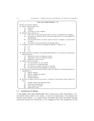 3 6 Accountancy : Company Accounts and Analysis of Financial Statements
Test your Understanding – II
Choose the Correct Answer.
(a) Equity share holders are :
(i) creditors
(ii) owners
(iii) customers of the company.
(b) Nominal share capital is :
(i) that Part of the authorised capital which is issued by the company.
(ii) the amount of capital which is actually applied for by the prospective
shareholders.
(iii) the maximum amount of share capital which a company is authorised
to issue.
(iv) the amount actually paid by the shareholders.
(c) Interest on calls-in-arrears is charged according to “Table A” at :
(i) 5 %
(ii) 6 %
(iii) 8 %
(iv) 11%
(d) Money received in advance from shareholders before it is actually called-up by
the directors is :
(i) debited to calls-in-advance account
(ii) credited to calls-in-advance account
(iii) debited to calls account.
(e) Shares can be forfeited :
(i) for non-paymnt of call money
(ii) for failure to attend meetings
(iii) for failure to repay the loan to the bank
(iv) for which shares are pledged as a security.
(f) The balance of share forfeited account after the reissue of forfeited shares is
transferred to :
(i) general reserve
(ii) capital redemption reserve
(iii) capital reserve
(iv) reveneue reserve
(g) Balance of share forfeiture account is shown in the balance sheet under the
item :
(i) current liabilities and provisions
(ii) reserves and surpluses
(iii) share capital account
(iv) unsecured loans
1.7 Forfeiture of Shares
It may happen that some shareholders fail to pay one or more instalments, viz.
allotment money and/or call money. In such circumstances, the company can
forfeit their shares, i.e. cancel their allotment and treat the amount already
received thereon as forfeited to the company within the framework of the
 