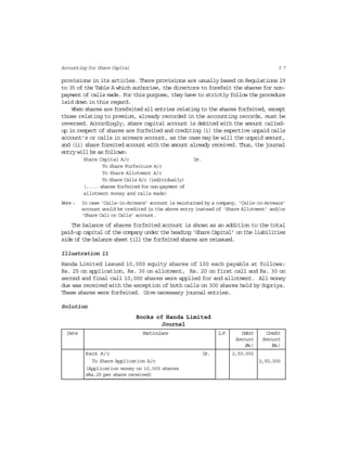 3 7Accounting for Share Capital
provisions in its articles. There provisions are usually based on Regulations 29
to 35 of the Table A which authorise, the directors to forefeit the shares for non-
payment of calls made. For this purpose, they have to strictly follow the procedure
laid down in this regard.
When shares are forefeited all entries relating to the shares forfeited, except
those relating to premium, already recorded in the accounting records, must be
reversed. Accordingly, share capital account is debited with the amount called-
up in respect of shares are forfeited and crediting (i) the espective unpaid calls
account’s or calls in arrears account, as the case may be will the unpaid amount,
and (ii) share foreited account with the amount already received. Thus, the journal
entry will be as follows:
Share Capital A/c Dr.
To Share Forfeiture A/c
To Share Allotment A/c
To Share Calls A/c (individually)
(..... shares forfeited for non-payment of
allotment money and calls made)
Note : In case ‘Calls-in-Arrears’ account is maintained by a company, ‘Calls-in-Arrears’
account would be credited in the above entry instead of ‘Share Allotment’ and/or
‘Share Call or Calls’ account.
The balance of shares forfeited account is shown as an addition to the total
paid-up capital of the company under the heading ‘Share Capital’ on the liabilities
side of the balance sheet till the forfeited shares are reissued.
Illustration 11
Handa Limited issued 10,000 equity shares of 100 each payable at follows:
Rs. 25 on application, Rs. 30 on allotment, Rs. 20 on first call and Rs. 30 on
second and final call 10,000 shares were applied for and allotment. All money
due was received with the exception of both calls on 300 shares held by Supriya.
These shares were forfeited. Give necessary journal entries.
Solution
Books of Handa Limited
Journal
Date Particulars L.F. Debit Credit
Amount Amount
(Rs.) (Rs.)
Bank A/c Dr. 2,50,000
To Share Application A/c 2,50,000
(Application money on 10,000 shares
@Rs.25 per share received)
 