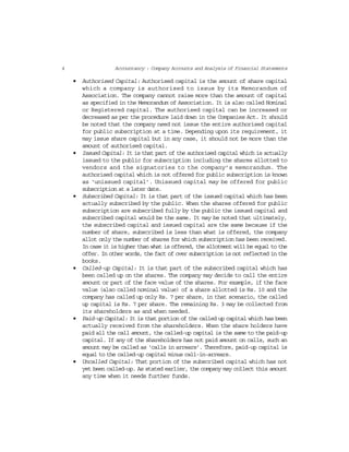 4 Accountancy : Company Accounts and Analysis of Financial Statements
• Authorised Capital: Authorised capital is the amount of share capital
which a company is authorised to issue by its Memorandum of
Association. The company cannot raise more than the amount of capital
as specified in the Memorandum of Association. It is also called Nominal
or Registered capital. The authorised capital can be increased or
decreased as per the procedure laid down in the Companies Act. It should
be noted that the company need not issue the entire authorised capital
for public subscription at a time. Depending upon its requirement, it
may issue share capital but in any case, it should not be more than the
amount of authorised capital.
• Issued Capital: It is that part of the authorised capital which is actually
issued to the public for subscription including the shares allotted to
vendors and the signatories to the company’s memorandum. The
authorised capital which is not offered for public subscription is known
as ‘unissued capital’. Unissued capital may be offered for public
subscription at a later date.
• Subscribed Capital: It is that part of the issued capital which has been
actually subscribed by the public. When the shares offered for public
subscription are subscribed fully by the public the issued capital and
subscribed capital would be the same. It may be noted that ultimately,
the subscribed capital and issued capital are the same because if the
number of share, subscribed is less than what is offered, the company
allot only the number of shares for which subscription has been received.
In case it is higher than what is offered, the allotment will be equal to the
offer. In other words, the fact of over subscription is not reflected in the
books.
• Called-up Capital: It is that part of the subscribed capital which has
been called up on the shares. The company may decide to call the entire
amount or part of the face value of the shares. For example, if the face
value (also called nominal value) of a share allotted is Rs. 10 and the
company has called up only Rs. 7 per share, in that scenario, the called
up capital is Rs. 7 per share. The remaining Rs. 3 may be collected from
its shareholders as and when needed.
• Paid-up Capital: It is that portion of the called up capital which has been
actually received from the shareholders. When the share holders have
paid all the call amount, the called-up capital is the same to the paid-up
capital. If any of the shareholders has not paid amount on calls, such an
amount may be called as ‘calls in arrears’. Therefore, paid-up capital is
equal to the called-up capital minus call-in-arrears.
• Uncalled Capital: That portion of the subscribed capital which has not
yet been called-up. As stated earlier, the company may collect this amount
any time when it needs further funds.
 