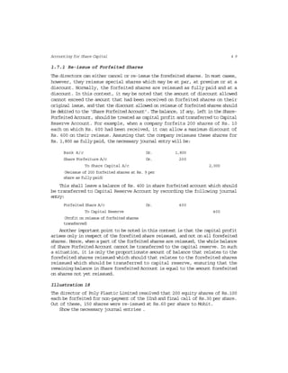 4 9Accounting for Share Capital
1.7.1 Re-issue of Forfeited Shares
The directors can either cancel or re-issue the forefeited shares. In most cases,
however, they reissue special shares which may be at par, at premium or at a
discount. Normally, the forfeited shares are reissued as fully paid and at a
discount. In this context, it may be noted that the amount of discount allowed
cannot exceed the amount that had been received on forfeited shares on their
original issue, and that the discount allowed on reissue of forfeited shares should
be debited to the ‘Share Forfeited Account’. The balance, if any, left in the Share-
Forfeited Account, should be treated as capital profit and transferred to Capital
Reserve Account. For example, when a company forfeits 200 shares of Rs. 10
each on which Rs. 600 had been received, it can allow a maximum discount of
Rs. 600 on their reissue. Assuming that the company reissues these shares for
Rs. 1,800 as fully paid, the necessary journal entry will be:
Bank A/c Dr. 1,800
Share Forfeiture A/c Dr. 200
To Share Capital A/c 2,000
(Reissue of 200 forfeited shares at Rs. 9 per
share as fully paid)
This shall leave a balance of Rs. 400 in share forfeited account which should
be transferred to Capital Reserve Account by recording the following journal
entry:
Forfeited Share A/c Dr. 400
To Capital Reserve 400
(Profit on reissue of forfeited shares
transferred)
Another important point to be noted in this context is that the capital profit
arises only in respect of the forefited share reissued, and not on all forefeited
shares. Hence, when a part of the forfeited shares are reissued, the whole balance
of Share Forfeited Account cannot be transferred to the capital reserve. In such
a situation, it is only the proportionate amount of balance that relates to the
forefeited shares reissued which should that relates to the forefeited shares
reissued which should be transferred to capital reserve, ensuring that the
remaining balance in Share forefeited Account is equal to the amount forefeited
on shares not yet reissued.
Illustration 18
The director of Poly Plastic Limited resolved that 200 equity shares of Rs.100
each be forfeited for non-payment of the IInd and final call of Rs.30 per share.
Out of these, 150 shares were re-issued at Rs.60 per share to Mohit.
Show the necessary journal entries .
 