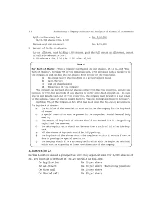 5 6 Accountancy : Company Accounts and Analysis of Financial Statements
Application money due : = Rs. 5,00,000
(2,00,000 shares @ Rs. 2.50)
Excess application money Rs. 2,15,000
2. Amount of Calls-in-Advance
As two allotees, each holding 4,000 shares, paid the full amount on allotment, amount
of calls-in-advance is thus :
8,000 shares × (Rs. 2.50 + Rs. 2.50) = Rs. 40,000
Box 4
Buy-Back of Shares : When a company purchased its own shares, it is called ‘Buy-
Back of Shares’. Section 77A of the Companies Act, 1956 provides such a facility to
the companies and can buy its own shares from either of the following :
(a) Existing equity shareholders on a proportionate basis
(b) Open Market
(c) Odd lot shareholders
(d) Employees of the company
The company can buy back its own shares either from the free reserves, securities
premium or from the proceeds of any shares or other specified securities. In case
shares are bought back out of free reserves, the company must transfer a sum equal
to the nominal value of shares bought back to ‘Capital Redemption Reserve Account’.
Section 77A of The Companies Act 1956 has laid down the following procedures
for buy-back of shares :
(a) The Articles of the Association must authorise the company for the buy-back
of shares.
(b) A special resolution must be passed in the companies’ Annual General Body
meeting.
(c) The amount of buy-back of shares should not exceed 25% of the paid-up
capital and free reserves.
(d) The debt-equity ratio should not be more than a ratio of 2:1 after the buy-
back.
(e) All the shares of buy-back should be fully paid-up.
(f) The buy-back of the shares should be completed within 12 months from the
date of passing the special resolution.
(g) The company should file a solvency declaration with the Registrar and SEBI
which must be signed by at least two directors of the company.
Illustration 22
Garima Limited issued a prospectus inviting applications for 3,000 shares of
Rs. 100 each at a premium of Rs.20 payable as follows:
On Application Rs.20 per share
On Allotment Rs.50 per share (Including premium)
On First call Rs.20 per share
On Second call Rs.30 per share
 