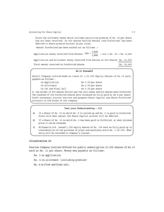 5 9Accounting for Share Capital
Since the allotment money which includes securities premium of Rs. 20 per share
has not been received. on 360 shares held by Renuka (now forfeited) has been
debited to share premium account as per rules.
Amount forefeited has been worked out as follows :-
Application money received from Renuka:
3,600
360 ×
3,000
= 432 × Rs. 20 = Rs. 8,640
Application and Allotment money received from Kanika on 200 shares Rs. 10,000
Total amount received on forefeited shares Rs. 18,640
Do it Yourself
Excell Company Limited made an issue of 1,00,000 Equity Shares of Rs.10 each,
payable as follows :
On Application Rs.2.50 per share
On Allotment Rs.2.50 per share
On Ist and Final Call Rs.5.00 per share
X, the holder of 400 shares did not pay the call money and his shares were forfeited.
Two hundred of the forfeited shares were reissued as fully paid at Rs.8 per share.
Draft necessary journal entries and prepare Share Capital and Share Forfeited’
accounts in the books of the company.
Test your Understanding – III
(a) If a Share of Rs. 10 on which Rs. 8 is called-up and Rs. 6 is paid is forfeited.
State with what amount the Share Capital account will be debited.
(b) If a Share of Rs. 10 on which Rs. 6 has been paid is forfeited, at what minimum
price it can be reissued.
(c) Allhuwalia Ltd. issued 1,000 equity shares of Rs. 100 each as fully paid-up in
consideration of the purchase of plant and machinery worth Rs. 1,00,000. What
entry will be recorded in company’s journal.
Illustration 23
Sunrise Company Limited offered for public subscription 10,000 shares of Rs.10
each at Rs. 11 per share. Money was payable as follows:
Rs. 3 on application
Rs. 4 on allotment (including premium)
Rs. 4 on first and final call.
 