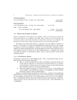 6 Accountancy : Company Accounts and Analysis of Financial Statements
Called-up Capital
2,00,000 Shares of Rs. 10 each, Rs. 8 per share 16,00,000
Paid-up Capital
2,00,000 Shares of Rs. 10 each, Rs. 8 per share 16,00,000
Less : Calls in arrears
(on 2,000 Shares @ Rs. 3 per share) 6,000 15,94,000
1.4 Nature and Classes of Shares
Shares, as applied to the capital of a company, refer to the units into which the
total share capital of a company is divided. Thus, a share is a fractional part of
the share capital and forms the basis of ownership interest in a company. The
persons who contribute money through shares are called shareholders.
The amount of authorised capital, together with the number of shares in
which it is divided, is stated in the Memorandum of Association but the classes
of shares in which the company’s capital is to be divided, alongwith their
respective rights and obligations, are prescribed by the Articles of Association of
the company. As per Section 86 of The Companies Act, a company can issue
two types of shares (1) preference shares, and (2) equity shares (also called
ordinary shares).
1.4.1 Preference Shares
According to Section 85 of The Companies Act, 1956, a preference share is one,
which fulfils the following conditions :
a) That it carries a preferential right to dividend to be paid either as a
fixed amount payable to preference shareholders or an amount
calculated by a fixed rate of the nominal value of each share before
any dividend is paid to the equity shareholders.
b) That with respect to capital it carries or will carry, on the winding-up
of the company, the preferential right to the repayment of capital before
anything is paid to equity shareholders.
However, notwithstanding the above two conditions, a holder of the preference
share may have a right to participate fully or to a limited extent in the surpluses
of the company as specified in the Memorandum or Articles of the company.
Thus, the preference shares can be participating and non-participating. Similarly,
these shares can be cumulative or non-cumulative, and redeemable or
irredeemable.
 