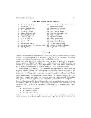 6 3Accounting for Share Capital
Terms Introduced in the Chapter
1. Joint Stock Company 15. Issue of Shares for Consideration
2. Share Capital Other than Cash
3. Authorised Capital 16. Discount on Shares
4. Issued Capital 17. Premium on Shares
5. Unissued Capital 18. Application Money
6. Subscribed Capital 19. Minimum Subscription
7. Called-up Capital 20. Calls-on Shares
8. Uncalled Capital 21. Calls-in-Arrears
9. Paid-up Capital 22. Calls-in-Advance
10. Reserve Capital 23. Over subscription
11. Share 24. Under-subscription
12. Preference Share 25. Forfeiture of Shares
13. Non-redeemable Preference Share 26. Reissue of forfeited shares
14. Equity Share 27. Buy Back of Shares
Summary
Company: An organisation consisting of individuals called ‘shareholders’ by virtue
of their holding the shares of a company, who can act as one legal person as
regards its business through an elected board of directors.
Share: Fractional part of the capital, and forms the basis of ownership in a company;
shares are generally of two types, viz. equity shares and preference shares,
according to the provisions of The Companies Act, 1956. Preference shares again
are of different types based on varying shades of rights attached to them.
Share Capital of a company is collected by issuing shares to either a select
group of persons through the route of private placements and/or offered to the
public for subscription. Thus, the issue of shares is basic to the capital of a company.
Shares are issued either for cash or for consideration other than cash, the former
being more common. Shares are said to be issued for consideration other than
cash when a company purchases business, or some asset/assets, and the vendors
have agreed to receive payment in the form of fully paid shares of a company.
Stages of Share Issue: The issue of shares for cash is required to be made in strict
conformity with the procedure laid down by law for the same. When shares are
issued for cash, the amount on them can be collected at one or more of the following
stages:
(i) Application for shares
(ii) Allotment of shares
(iii) Call/Calls on shares.
Calls in arrears: Sometimes, the full amount called on allotment and/or call (calls)
is not received from the allottees/shareholders. The amount not so received are
 