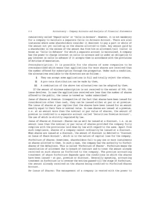 6 4 Accountancy : Company Accounts and Analysis of Financial Statements
cumulatively called ‘Unpaid calls’ or ‘Calls-in-Arrears’. However, it is not mandatory
for a company to maintain a separate Calls-in-Arrears Account. There are also
instances where some shareholders consider it descreet to pay a part or whole of
the amount not yet called-up on the shares allotted to them. Any amount paid by
a shareholder in the excess of the amount due from him on allotment/call (calls) is
known as ‘Calls-in-Advance’ for which a separate account is maintained. A company
has the power to charge interest on calls-in-arrears and is under an obligation to
pay interest on calls-in-advance if it accepts them in accordance with the provisions
of Articles of Association.
Oversubscription: It is possible for the shares of some companies to be
oversubscribed which means that applications for more shares are received than
the number offered for subscription through the prospectus. Under such a condition,
the alternatives available to the directors are as follows :
(i) They can accept some applications in full and totally reject the others,
(ii) A pro-rata distribution can be made by them,
(iii) A combination of the above two alternatives can be adopted by them.
If the amount of minimum subscription is not received to the extent of 90%, the
issue devolves. In case the applications received are less than the number of shares
offered to the public, the issue is termed as ‘under subscribed’.
Issue of Shares at Premium: Irrespective of the fact that shares have been issued for
consideration other than cash, they can be issued either at par or at premium.
The issue of shares at par implies that the shares have been issued for an amount
exactly equal to their face or nominal value. In case shares are issued at a premium,
i.e. at an amount more than the nominal or par value of shares, the amount of
premium is credited to a separate account called ‘Securities Premium Account’,
the use of which is strictly regulated by law.
Issue of Shares at Discount: Shares can as well be issued at a discount, i.e. on an
amount less than the nominal or par value of shares provided the company fully
complies with the provisions laid down by law with regard to the same. Apart from
such compliance, shares of a company cannot ordinarily be issued at a discount.
When shares are issued at a discount, the amount of discount is debited to ‘Discount
on Issue of Share Account’, which is in the nature of capital loss for the company.
Forfeiture of Shares: Sometimes, shareholders fail to pay one or more instalments
on shares allotted to them. In such a case, the company has the authority to forfeit
shares of the defaulters. This is called ‘Forfeiture of Shares’. Forfeiture means the
cancellation of allotment due to breach of contract and to treat the amount already
received on such shares as forfeited to the company. The precise accounting
treatment of share forfeiture depends upon the conditions on which the shares
have been issued — at par, premium or discount. Generally speaking, accounting
treatment on forfeiture is to reverse the entries passed till the stage of forfeiture,
the amount already received on the shares being credited to Forfeited Shares
Account.
Re-issue of Shares: The management of a company is vested with the power to
 