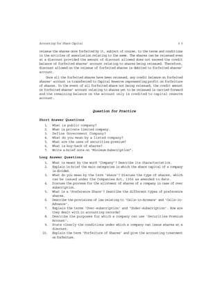 6 5Accounting for Share Capital
reissue the shares once forfeited by it, subject of course, to the terms and conditions
in the articles of association relating to the same. The shares can be reissued even
at a discount provided the amount of discount allowed does not exceed the credit
balance of forfeited shares’ account relating to shares being reissued. Therefore,
discount allowed on the reissue of forfeited shares is debited to forfeited shares’
account.
Once all the forfeited shares have been reissued, any credit balance on forfeited
shares’ account is transferred to Capital Reserve representing profit on forfeiture
of shares. In the event of all forfeited share not being reissued, the credit amount
on forfeited shares’ account relating to shares yet to be reissued is carried forward
and the remaining balance on the account only is credited to capital reserve
account.
Question for Practice
Short Answer Questions
1. What is public company?
2. What is private limited company.
3. Define Government Company?
4. What do you mean by a listed company?
5. What are the uses of securities premium?
6. What is buy-back of shares?
7. Write a brief note on ‘Minimum Subscription”.
Long Answer Questions
1. What is meant by the word ‘Company’? Describe its characteristics.
2. Explain in brief the main categories in which the share capital of a company
is divided.
3. What do you mean by the term ‘share’? Discuss the type of shares, which
can be issued under the Companies Act, 1956 as amended to date.
4. Discuss the process for the allotment of shares of a company in case of over
subscription.
5. What is a ‘Preference Share’? Describe the different types of preference
shares.
6. Describe the provisions of law relating to ‘Calls-in-Arrears’ and ‘Calls-in-
Advance’.
7. Explain the terms ‘Over-subscription’ and ‘Under-subscription’. How are
they dealt with in accounting records?
8. Describe the purposes for which a company can use ‘Securities Premium
Account’.
9. State clearly the conditions under which a company can issue shares at a
discount.
10. Explain the term ‘Forfeiture of Shares’ and give the accounting treatment
on forfeiture.
 