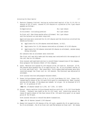 6 7Accounting for Share Capital
7. Eastern Company Limited, having an authorised capital of Rs.10,00,000 in
shares of Rs.10 each, issued 50,000 shares at a premium of Rs.3 per share
payable as follows :
On Application Rs.3 per share
On Allotment (including premium) Rs.5 per share
On first call (due three months after allotment) Rs.3 per share
and the balance as and when required.
Applications were received for 60,000 shares and the directors allotted the
shares as follows :
(a) Applicants for 40,000 shares received shares, in full.
(b) Applicants for 15,000 shares received an allotment of 8,000 shares.
(c) Applicants for 500 shares received 200 shares on allotment, excess money
being returned.
All amounts due on allotment were received.
The first call was duly made and the money was received with the exception of
the call due on 100 shares.
Give journal and cash book entries to record these transactions of the company.
Also prepare the Balance Sheet of the company.
8. Sumit Machine Ltd issued 50,000 shares of Rs.100 each at discount of 5%.
The shares were payable Rs.25 on application, Rs. 40 on allotment and Rs.30
on first and final call. The issue were fully subscribed and money were duly
received except the final call on 400 shares. The discount was adjusted on
allotment.
Give journal entries and prepare balance sheet.
9. Kumar Ltd purchases assets of Rs.6,30,000 from Bhanu Oil Ltd. Kumar Ltd.
issued equity share of Rs.100 each fully paid in consideration. What journal
entries will be made, if the share are issued, (a) at par, (b) at discount of 10 %
and (c) at premium of 20%.
(Ans: No. of shares issued (a) 6,300, (b) 7,000, (c) 5250)
10. Bansal Heavy machine Ltd purchased machine worth Rs.3,20,000 from Handa
Trader. Payment was made as Rs.50,000 cash and remaining amount by
issue of equity share of the face value of Rs. 100 each fully paid at an issue
price of Rs.90 each.
Give journal entries to record the above transaction.
(Ans : No of shares issued 3,000 shares)
11. Naman Ltd issued 20,000 shares of Rs.100 each, payable Rs.25 on application,
Rs.30 on allotment , Rs.25 on first call and The balance on final call. All money
 