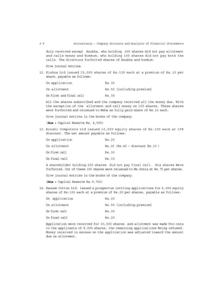6 8 Accountancy : Company Accounts and Analysis of Financial Statements
duly received except Anubha, who holding 200 shares did not pay allotment
and calls money and Kumkum, who holding 100 shares did not pay both the
calls. The directors forfeited shares of Anubha and kumkum.
Give journal entries.
12. Kishna Ltd issued 15,000 shares of Rs.100 each at a premium of Rs.10 per
share, payable as follows:
On application Rs.30
On allotment Rs.50 [including premium]
On first and final call Rs.30
All the shares subscribed and the company received all the money due, With
the exception of the allotment and call money on 150 shares. These shares
were forfeited and reissued to Neha as fully paid share of Rs.12 each.
Give journal entries in the books of the company.
(Ans : Capital Reserve Rs. 4,500)
13. Arushi Computers Ltd issued 10,000 equity shares of Rs.100 each at 10%
discount. The net amount payable as follows:
On application Rs.20
On allotment Rs.30 (Rs.40 – discount Rs.10 )
On first call Rs.30
On final call Rs.10
A shareholder holding 200 shares did not pay final call. His shares Were
forfeited. Out of these 150 shares were reissued to Ms.Sonia at Rs.75 per shares.
Give journal entries in the books of the company.
(Ans : Capital Reserve Rs.9,750)
14. Raunak Cotton Ltd. issued a prospectus inviting applications for 6,000 equity
shares of Rs.100 each at a premium of Rs.20 per shares, payable as follows:
On application Rs.20
On allotment Rs.50 [including premium]
On first call Rs.30
On final call Rs.20
Application were received for 10,000 shares and allotment was made Pro-rata
to the applicants of 8,000 shares, the remaining applications Being refused.
Money received in excess on the application was adjusted toward the amount
due on allotment.
 