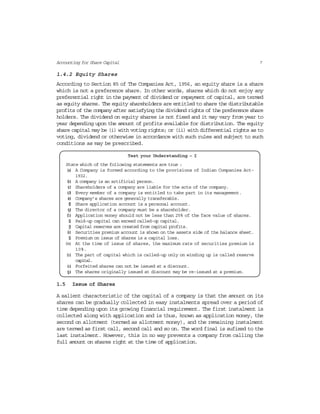 7Accounting for Share Capital
1.4.2 Equity Shares
According to Section 85 of The Companies Act, 1956, an equity share is a share
which is not a preference share. In other words, shares which do not enjoy any
preferential right in the payment of dividend or repayment of capital, are termed
as equity shares. The equity shareholders are entitled to share the distributable
profits of the company after satisfying the dividend rights of the preference share
holders. The dividend on equity shares is not fixed and it may vary from year to
year depending upon the amount of profits available for distribution. The equity
share capital may be (i) with voting rights; or (ii) with differential rights as to
voting, dividend or otherwise in accordance with such rules and subject to such
conditions as may be prescribed.
Test your Understanding – I
State which of the following statements are true :
(a) A Company is formed according to the provisions of Indian Companies Act-
1932.
(b) A company is an artificial person.
(c) Shareholders of a company are liable for the acts of the company.
(d) Every member of a company is entitled to take part in its management.
(e) Company’s shares are generally transferable.
(f) Share application account is a personal account.
(g) The director of a company must be a shareholder.
(h) Application money should not be less than 25% of the face value of shares.
(i) Paid-up capital can exceed called-up capital.
(j) Capital reserves are created from capital profits.
(k) Securities premium account is shown on the assets side of the balance sheet.
(l) Premium on issue of shares is a capital loss.
(m) At the time of issue of shares, the maximum rate of securities premium is
10%.
(n) The part of capital which is called-up only on winding up is called reserve
capital.
(o) Forfeited shares can not be issued at a discount.
(p) The shares originally issued at discount may be re-issued at a premium.
1.5 Issue of Shares
A salient characteristic of the capital of a company is that the amount on its
shares can be gradually collected in easy instalments spread over a period of
time depending upon its growing financial requirement. The first instalment is
collected along with application and is thus, known as application money, the
second on allotment (termed as allotment money), and the remaining instalment
are termed as first call, second call and so on. The word final is sufixed to the
last instalment. However, this in no way prevents a company from calling the
full amount on shares right at the time of application.
 