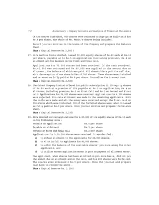 7 0 Accountancy : Company Accounts and Analysis of Financial Statements
Of the shares forfeited, 800 shares were reissued to Supriya as fully paid for
Rs.9 per share, the whole of Mr. Mohit’s shares being included.
Record journal entries in the books of the Company and prepare the Balance
Sheet.
(Ans : Capital Reserve Rs.2,000 )
17. Life machine tools Limited, issued 50,000 equity shares of Rs.10 each at Rs.12
per share, payable at to Rs.5 on application (including premium), Rs.4 on
allotment and the balance on the first and final call.
Applications for 70,000 shares had been received. Of the cash received,
Rs.40,000 was returned and Rs.60,000 was applied to the amount due on
allotment, the balance of which was paid. All shareholders paid the call due,
with the exception of one share holder of 500 shares. These shares were forfeited
and reissued as fully paid at Rs.8 per share. Journalise the transactions.
(Ans : Capital Reserve Rs.2,500)
18. The Orient Company Limited offered for public subscription 20,000 equity shares
of Rs.10 each at a premium of 10% payable at Rs.2 on application; Rs.4 on
allotment including premium; Rs.3 on First Call and Rs.2 on Second and Final
call. Applications for 26,000 shares were received. Applications for 4,000 shares
were rejected. Pro-rata allotment was made to the remaining applicants. Both
the calls were made and all the money were received except the final call on
500 shares which were forfeited. 300 of the forfeited shares were later on issued
as fully paid at Rs.9 per share. Give journal entries and prepare the balance
sheet.
(Ans : Capital Reserve Rs.2,100)
19. Alfa Limited invited applications for 4,00,000 of its equity shares of Rs.10 each
on the following terms :
Payable on application Rs.5 per share
Payable on allotment Rs.3 per share
Payable on first and final call Rs.2 per share
Applications for 5,00,000 shares were received. It was decided :
(a) to refuse allotment to the applicants for 20,000 shares;
(b) to allot in full to applicants for 80,000 shares;
(c) to allot the balance of the available shares’ pro-rata among the other
applicants; and
(d) to utilise excess application money in part as payment of allotment money.
One applicant, whom shares had been allotted on pro-rata basis, did not pay
the amount due on allotment and on the call, and his 400 shares were forfeited.
The shares were reissued @ Rs.9 per share. Show the journal and prepare
Cash book to record the above .
(Ans : Capital Reserve Rs. 2,100)
 