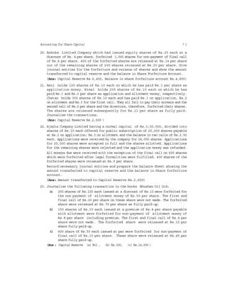 7 1Accounting for Share Capital
20. Ashoka Limited Company which had issued equity shares of Rs.20 each at a
discount of Rs. 4 per share, forfeited 1,000 shares for non-payment of final call
of Rs.4 per share. 400 of the forfeited shares are reissued at Rs.14 per share
out of the remaining shares of 200 shares reissued at Rs.20 per share. Give
journal entries for the forfeiture and reissue of shares and show the amount
transferred to capital reserve and the balance in Share Forfeiture Account.
(Ans: Capital Reserve Rs.6,400, Balance in share forfeiture account Rs.4,800)
21. Amit holds 100 shares of Rs.10 each on which he has paid Re.1 per share as
application money. Bimal holds 200 shares of Rs.10 each on which he has
paid Re.1 and Rs.2 per share as application and allotment money, respectively.
Chetan holds 300 shares of Rs.10 each and has paid Re.1 on application, Rs.2
on allotment and Rs.3 for the first call. They all fail to pay their arrears and the
second call of Rs.2 per share and the directors, therefore, forfeited their shares.
The shares are reissued subsequently for Rs.11 per share as fully paid.
Journalise the transactions.
(Ans: Capital Reserve Rs.2,500 )
22. Ajanta Company Limited having a normal capital of Rs.3,00,000, divided into
shares of Rs.10 each offered for public subscription of 20,000 shares payable
at Rs.2 on application; Rs.3 on allotment and the balance in two calls of Rs.2.50
each. Applications were received by the company for 24,000 shares. Applications
for 20,000 shares were accepted in full and the shares allotted. Applications
for the remaining shares were rejected and the application money was refunded.
All moneys due were received with the exception of the final call on 600 shares
which were forfeited after legal formalities were fulfilled. 400 shares of the
forfeited shares were reissued at Rs.9 per share.
Record necessary journal entries and prepare the balance Sheet showing the
amount transferred to capital reserve and the balance in Share forfeiture
account.
(Ans: Amount transferred to Capital Reserve Rs.2,600]
23. Journalise the following transaction in the books Bhushan Oil Ltd:
(a) 200 shares of Rs.100 each issued at a discount of Rs.10 were forfeited for
the non payment of allotment money of Rs.50 per share. The first and
final call of Rs.20 per share on these share were not made. The forfeited
share were reissued at Rs.70 per share as fully paid-up.
(b) 150 shares of Rs.10 each issued at a premium of Rs.4 per share payable
with allotment were forfeited for non-payment of allotment money of
Rs.8 per share including premium. The first and final call of Rs.4 per
share were not made. The forfeited share were reissued at Rs.15 per
share fully paid-up.
(c) 400 share of Rs.50 each issued at par were forfeited for non-payment of
final call of Rs.10 per share. These share were reissued at Rs.45 per
share fully paid-up.
(Ans : Capital Reserve (a) Nil , (b) Rs.300, (c) Rs.14,000 )
 