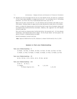 7 2 Accountancy : Company Accounts and Analysis of Financial Statements
24. Amisha Ltd inviting application for 40,000 shares of Rs.100 each at a premium
of Rs.20 per share payable; on application Rs.40 ; on allotment Rs.40 (Including
premium): on first call Rs.25 and Second and final call Rs.15.
Application were received for 50,000 shares and allotment was made on pro-
rata basis. Excess money on application was adjusted on sums due on allotment.
Rohit to whom 600 shares were allotted failed to pay the allotment money and
his shares were forfeited after allotment. Ashmita, who applied for 1000 shares
failed to pay the
Two calls and his shares were forfeited after the second call. Of the shares
forfeited, 1200 shares were sold to Kapil for Rs.85 per share as fully paid, the
whole of Rohit’s shares being included.
Record necessary journal entries.
(Ans: Capital Reserve Rs.48,000; Balance in share forfeited A/c Rs.12,000)
Answers to Test your Understanding
Test your Understanding – I
(a) False, (b) True, (c) False, (d) True, (e) True, (f) True, (g) True, (h) True,
(i) False, (j) True, (k) False, (l) False, (m) False, (n) True, (o) False, (p) True
Test your Understanding – II
(a)(ii), (b)(iii), (c)(i), (d)(ii), (e)(i), (f)(iii), (g)(iii)
Test your Understanding – III
(a) Rs. 8, (b) Rs. 4,
(c) Vendor Dr. 1,00,000
To Share Capital A/c 1,00,000
 