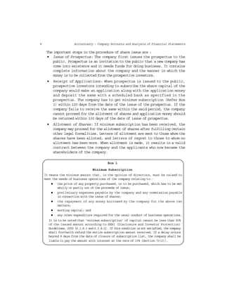 8 Accountancy : Company Accounts and Analysis of Financial Statements
The important steps in the procedure of share issue are :
• Issue of Prospectus: The company first issues the prospectus to the
public. Prospectus is an invitation to the public that a new company has
come into existence and it needs funds for doing business. It contains
complete information about the company and the manner in which the
money is to be collected from the prospective investors.
• Receipt of Applications: When prospectus is issued to the public,
prospective investors intending to subscribe the share capital of the
company would make an application along with the application money
and deposit the same with a scheduled bank as specified in the
prospectus. The company has to get minimum subscription (Refer Box
1) within 120 days from the date of the issue of the prospectus. If the
company fails to receive the same within the said period, the company
cannot proceed for the allotment of shares and application money should
be returned within 130 days of the date of issue of prospectus.
• Allotment of Shares: If minimum subscription has been received, the
company may proceed for the allotment of shares after fulfilling certain
other legal formalities. Letters of allotment are sent to those whom the
shares have been alloted, and letters of regret to those to whom no
allotment has been more. When allotment is made, it results in a valid
contract between the company and the applicants who now became the
shareholders of the company.
Box 1
Minimum Subscription
It means the minimum amount that, in the opinion of directors, must be raised to
meet the needs of business operations of the company relating to:·
the price of any property purchased, or to be purchased, which has to be met
wholly or partly out of the proceeds of issue;
preliminary expenses payable by the company and any commission payable
in connection with the issue of shares;
the repayment of any money borrowed by the company for the above two
matters;
working capital; and
any other expenditure required for the usual conduct of business operations.
It is to be noted that ‘minimum subscription’ of capital cannot be less than 90%
of the issued amount according to SEBI (Disclosure and Investor Protection)
Guidelines, 2000 [6.3.8.1 and 6.3.8.2]. If this condition is not satisfied, the company
shall forthwith refund the entire subscription amount received. If a delay occurs
beyond 8 days from the date of closure of subscription list, the company shall be
liable to pay the amount with interest at the rate of 15% [Section 73(2)].
 