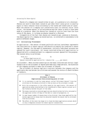 9Accounting for Share Capital
Shares of a company are issued either at par, at a premium or at a discount.
Shares are said to have been issued at par when their issue price is exactly
equal to their nominal value according to the terms and conditions of issue.
When the shares of a company are issued more than its nominal value (face
value), the excess amount is called premium and the issue is said to have been
made at a premium. When the shares are issued at a price less than the face
value of the share, it is known as shares issued at a discount.
Irrespective of the fact that shares are issued at par, premium or discount,
the share capital of a company as stated earlier, is collected in instalments to be
paid at different stages.
1.6 Accounting Treatment
On application : The amount of money paid with various instalment represents
the contribution to share capital and should ultimately be credited to share
capital. However, for the sake of convenience, initially individual accounts are
opened for each instalment. All money received along with application is
deposited with a scheduled bank in a separate account opened for the purpose.
The journal entry is as follows:
Bank A/c Dr.
To Share Application A/c
(Amount received on application for — shares @ Rs. ______ per share).
On allotment : When minimum subscription has been received and certain legal
formalities on the allotment of shares have been duly complied with, the directors
of the company proceed to make the allotment of shares.
The allotment of shares implies a contract between the company and the
applicants who now become the allottees and assume the status of share-holders
or members.
Box 2
Allotment of Shares
(Implications from accounting point of view)
It is customary to ask for some amount called “Allotment Amount” from the
allottees on the shares allotted to them as soon as the allotment is made.
With the acceptance to the offer made by the applicants, the amount of
application money received has to be transferred to share capital account as it
has formally become the part of the same.
The money received on rejected applications should either be fully returned to
the applicant within 130 days of the date or issue of prospectus, or
In case lesser number of shares have to be allotted, than those applied for the
excess application money must be adjusted towards the amount due on allotment
from the allottees.
The effect of the later two steps is to close the share application account which
is only a temporary account for share capital transactions.
 