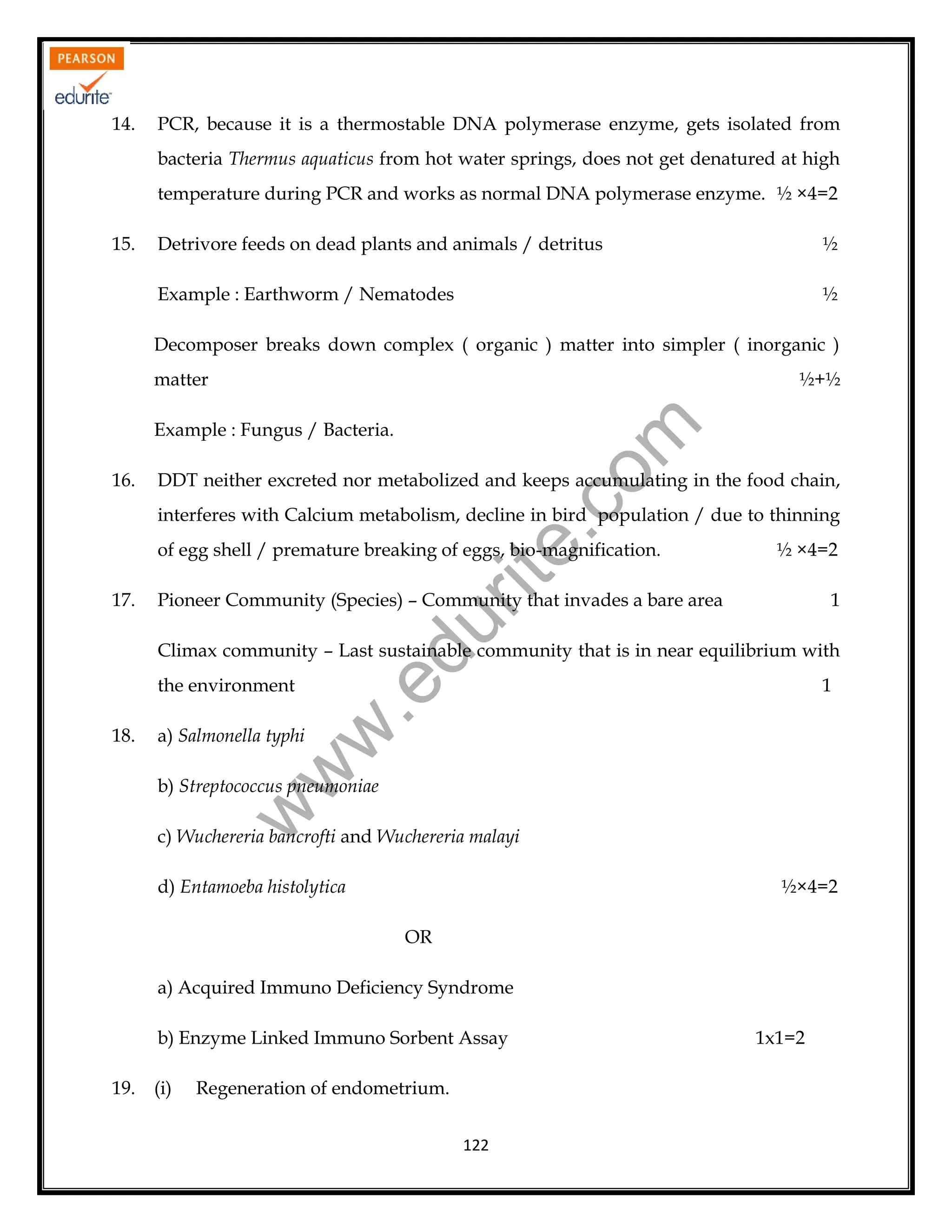 14.

PCR, because it is a thermostable DNA polymerase enzyme, gets isolated from
bacteria Thermus aquaticus from hot water springs, does not get denatured at high
temperature during PCR and works as normal DNA polymerase enzyme. ½ ×4=2

15.

Detrivore feeds on dead plants and animals / detritus

½

Example : Earthworm / Nematodes

½

Decomposer breaks down complex ( organic ) matter into simpler ( inorganic )
matter

½+½

16.

rit
e.
co
m

Example : Fungus / Bacteria.

DDT neither excreted nor metabolized and keeps accumulating in the food chain,
interferes with Calcium metabolism, decline in bird population / due to thinning
of egg shell / premature breaking of eggs, bio-magnification.

Pioneer Community (Species) – Community that invades a bare area

1

du

17.

½ ×4=2

Climax community – Last sustainable community that is in near equilibrium with

a) Salmonella typhi

w
w

18.

1

.e

the environment

w

b) Streptococcus pneumoniae

c) Wuchereria bancrofti and Wuchereria malayi
d) Entamoeba histolytica

½×4=2
OR

a) Acquired Immuno Deficiency Syndrome
b) Enzyme Linked Immuno Sorbent Assay
19.

(i)

Regeneration of endometrium.
122

1x1=2

 