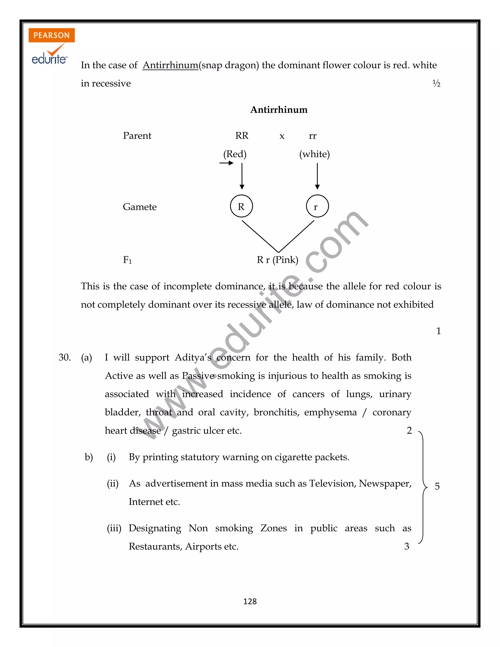 In the case of Antirrhinum(snap dragon) the dominant flower colour is red. white
in recessive

½
Antirrhinum

Parent

RR

x

(Red)

(white)

R

r

rit
e.
co
m

Gamete

rr

F1

R r (Pink)

This is the case of incomplete dominance, it is because the allele for red colour is
not completely dominant over its recessive allele, law of dominance not exhibited

du

I will support Aditya’s concern for the health of his family. Both

.e

(a)

w
w

Active as well as Passive smoking is injurious to health as smoking is
associated with increased incidence of cancers of lungs, urinary
bladder, throat and oral cavity, bronchitis, emphysema / coronary

w

30.

1

heart disease / gastric ulcer etc.
b)

2

(i)

By printing statutory warning on cigarette packets.

(ii)

As advertisement in mass media such as Television, Newspaper,
Internet etc.

(iii) Designating Non smoking Zones in public areas such as
Restaurants, Airports etc.

3

128

5

 