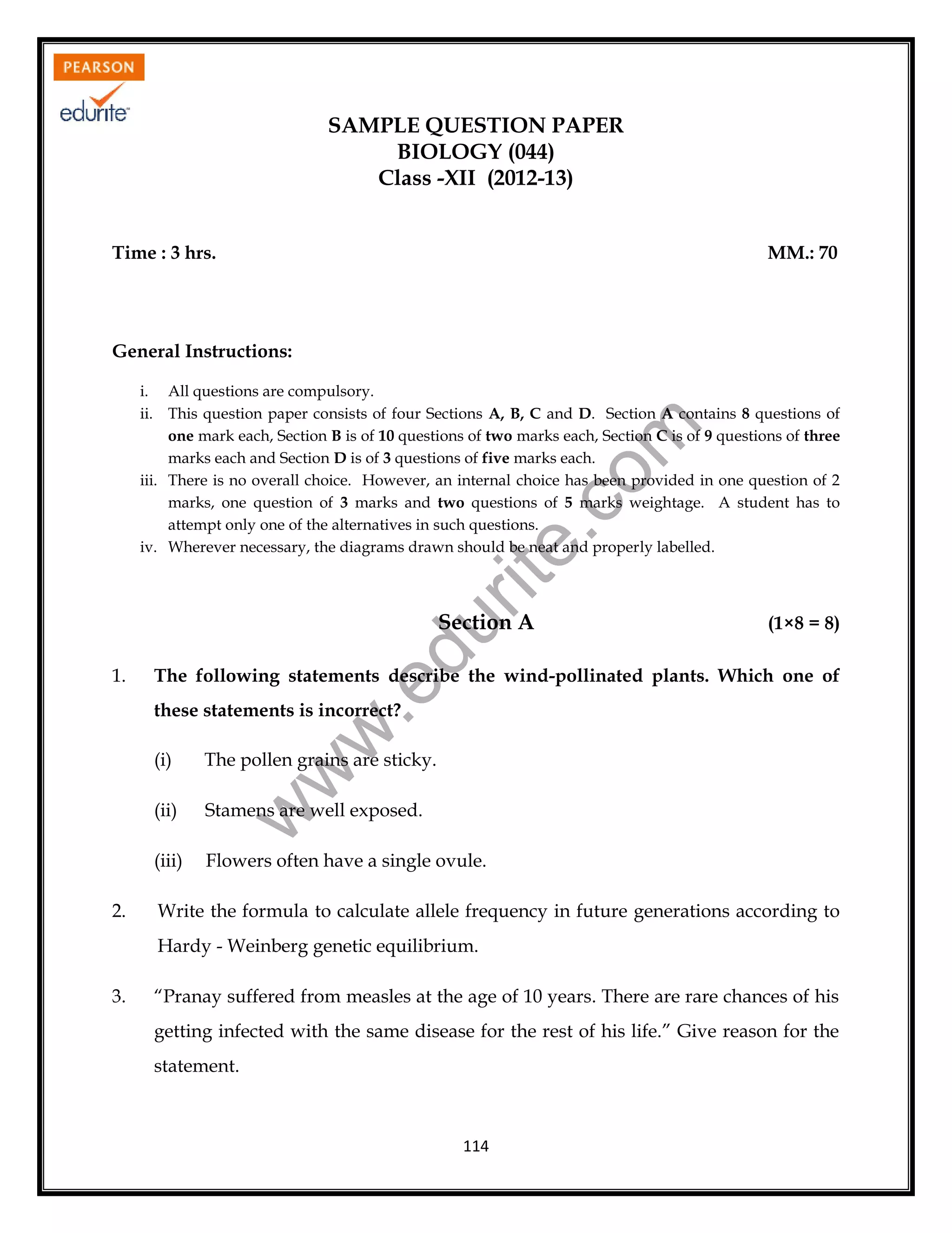 SAMPLE QUESTION PAPER
BIOLOGY (044)
Class -XII (2012-13)
Time : 3 hrs.

MM.: 70

General Instructions:

rit
e.
co
m

i. All questions are compulsory.
ii. This question paper consists of four Sections A, B, C and D. Section A contains 8 questions of
one mark each, Section B is of 10 questions of two marks each, Section C is of 9 questions of three
marks each and Section D is of 3 questions of five marks each.
iii. There is no overall choice. However, an internal choice has been provided in one question of 2
marks, one question of 3 marks and two questions of 5 marks weightage. A student has to
attempt only one of the alternatives in such questions.
iv. Wherever necessary, the diagrams drawn should be neat and properly labelled.

(1×8 = 8)

The following statements describe the wind-pollinated plants. Which one of

.e

1.

du

Section A

w
w

these statements is incorrect?

(ii)

Stamens are well exposed.

(iii)
2.

The pollen grains are sticky.

Flowers often have a single ovule.

w

(i)

Write the formula to calculate allele frequency in future generations according to
Hardy - Weinberg genetic equilibrium.

3.

“Pranay suffered from measles at the age of 10 years. There are rare chances of his
getting infected with the same disease for the rest of his life.” Give reason for the
statement.

114

 