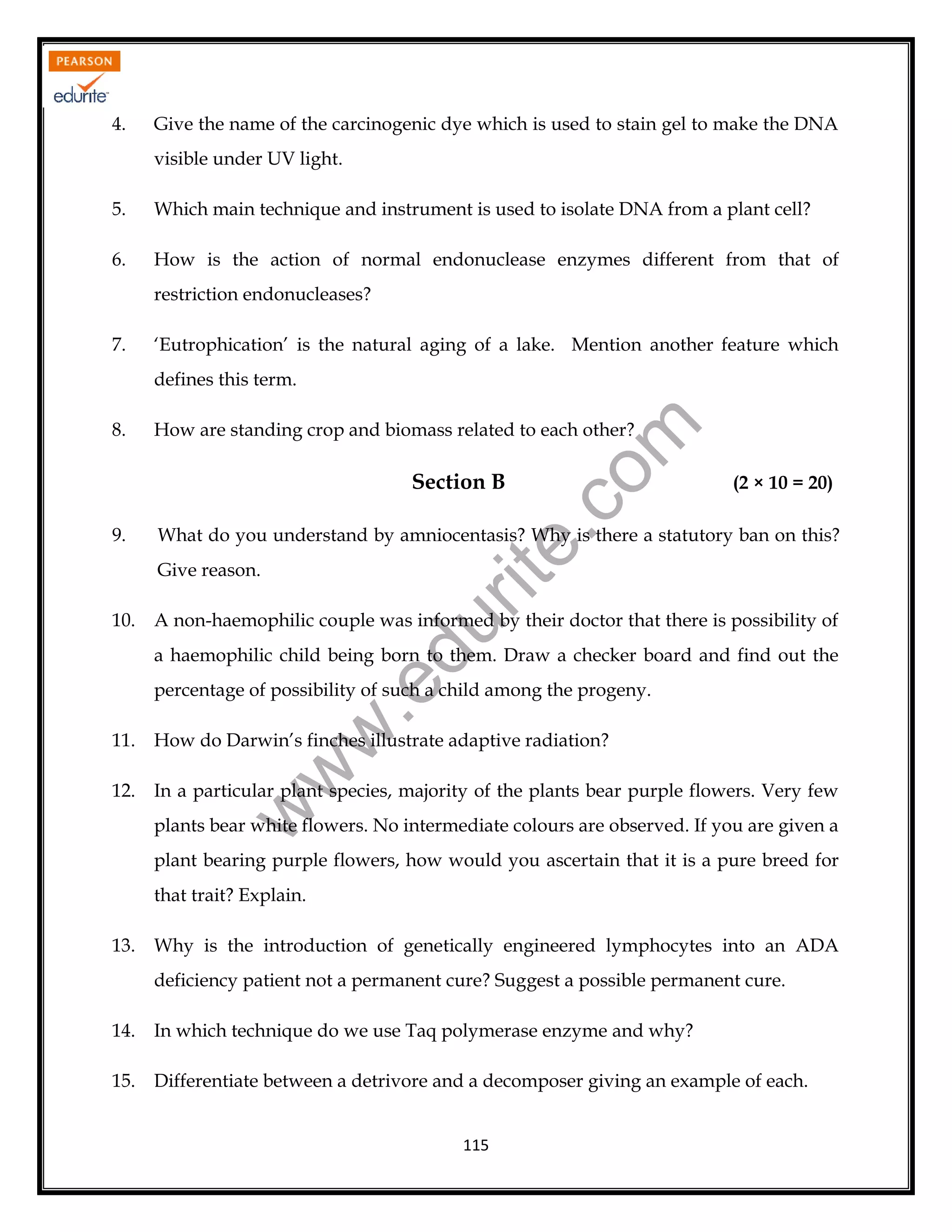 4.

Give the name of the carcinogenic dye which is used to stain gel to make the DNA
visible under UV light.

5.

Which main technique and instrument is used to isolate DNA from a plant cell?

6.

How is the action of normal endonuclease enzymes different from that of
restriction endonucleases?

7.

‘Eutrophication’ is the natural aging of a lake. Mention another feature which
defines this term.
How are standing crop and biomass related to each other?

rit
e.
co
m

8.

Section B
9.

What do you understand by amniocentasis? Why is there a statutory ban on this?
Give reason.

A non-haemophilic couple was informed by their doctor that there is possibility of

du

10.

(2 × 10 = 20)

a haemophilic child being born to them. Draw a checker board and find out the

w
w

.e

percentage of possibility of such a child among the progeny.
How do Darwin’s finches illustrate adaptive radiation?

12.

In a particular plant species, majority of the plants bear purple flowers. Very few

w

11.

plants bear white flowers. No intermediate colours are observed. If you are given a
plant bearing purple flowers, how would you ascertain that it is a pure breed for
that trait? Explain.
13.

Why is the introduction of genetically engineered lymphocytes into an ADA
deficiency patient not a permanent cure? Suggest a possible permanent cure.

14.

In which technique do we use Taq polymerase enzyme and why?

15.

Differentiate between a detrivore and a decomposer giving an example of each.
115

 
