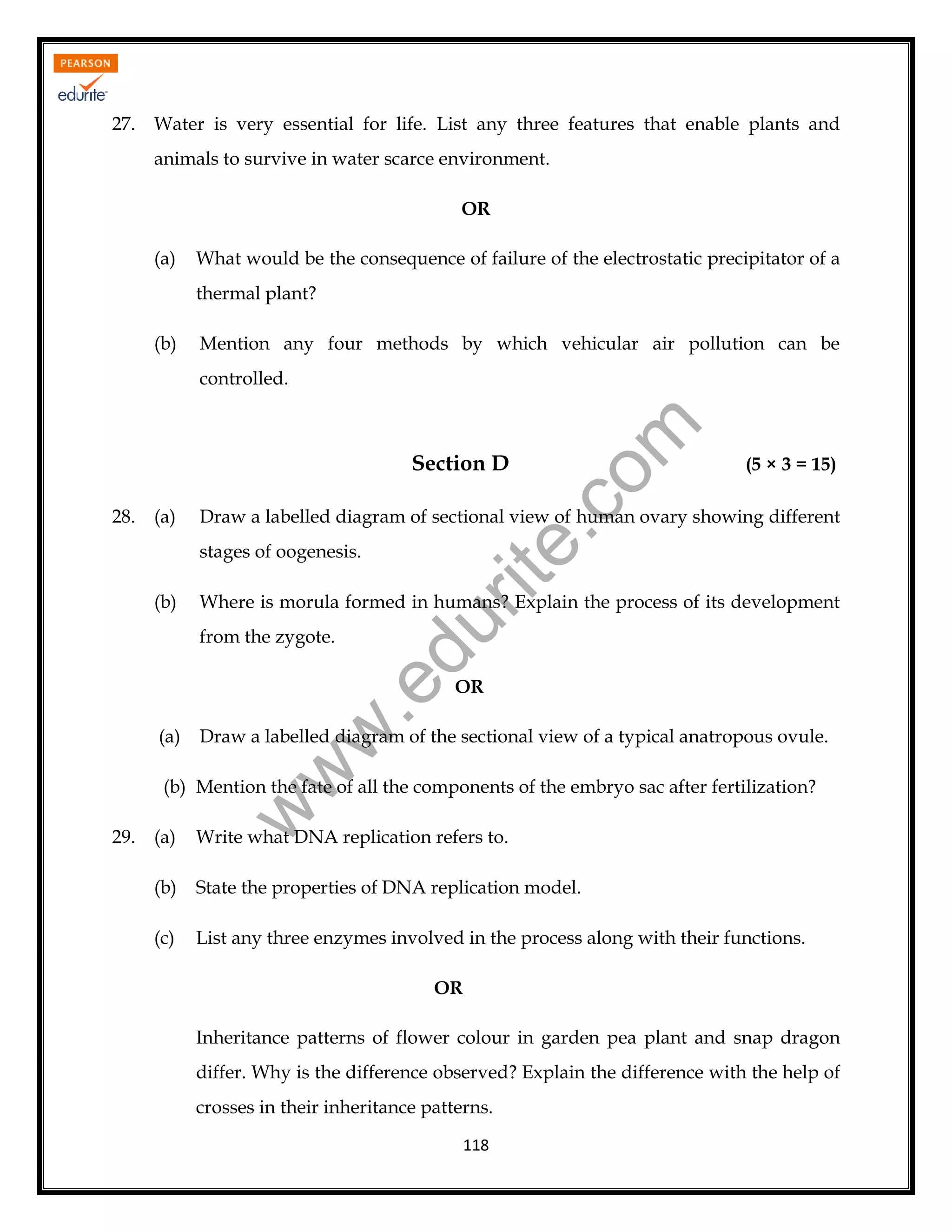 27.

Water is very essential for life. List any three features that enable plants and
animals to survive in water scarce environment.
OR
(a)

What would be the consequence of failure of the electrostatic precipitator of a
thermal plant?

(b)

Mention any four methods by which vehicular air pollution can be

rit
e.
co
m

controlled.

Section D
28.

(a)

Draw a labelled diagram of sectional view of human ovary showing different
stages of oogenesis.

Where is morula formed in humans? Explain the process of its development

du

(b)

.e

from the zygote.

OR

Draw a labelled diagram of the sectional view of a typical anatropous ovule.

w
w

(a)

(5 × 3 = 15)

29.

w

(b) Mention the fate of all the components of the embryo sac after fertilization?
(a)

Write what DNA replication refers to.

(b)

State the properties of DNA replication model.

(c)

List any three enzymes involved in the process along with their functions.
OR
Inheritance patterns of flower colour in garden pea plant and snap dragon
differ. Why is the difference observed? Explain the difference with the help of
crosses in their inheritance patterns.
118

 