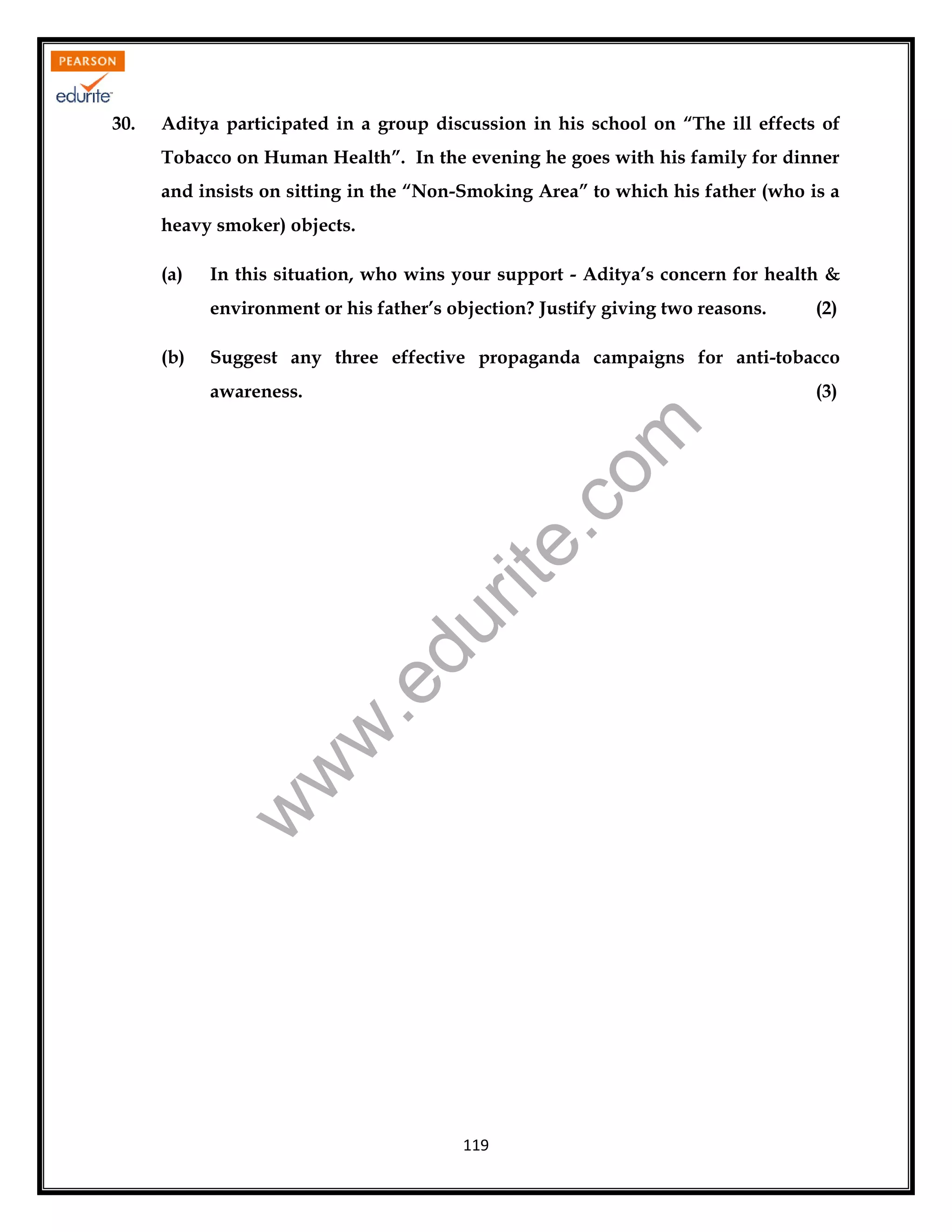 Aditya participated in a group discussion in his school on “The ill effects of
Tobacco on Human Health”. In the evening he goes with his family for dinner
and insists on sitting in the “Non-Smoking Area” to which his father (who is a
heavy smoker) objects.
(a)

In this situation, who wins your support - Aditya’s concern for health &
environment or his father’s objection? Justify giving two reasons.

(2)

Suggest any three effective propaganda campaigns for anti-tobacco
(3)

.e

du

rit
e.
co
m

awareness.

w
w

(b)

w

30.

119

 