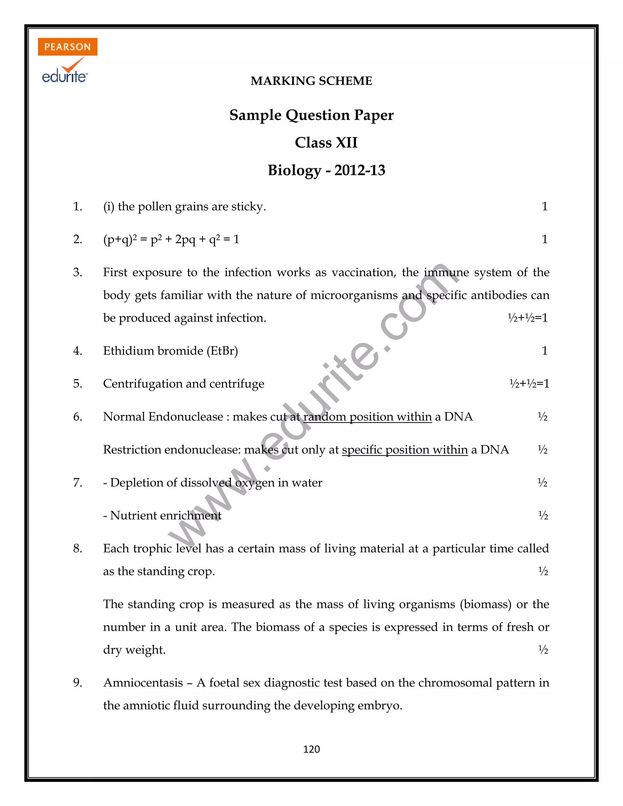 MARKING SCHEME

Sample Question Paper
Class XII
Biology - 2012-13
(i) the pollen grains are sticky.

1

2.

(p+q)2 = p2 + 2pq + q2 = 1

1

3.

First exposure to the infection works as vaccination, the immune system of the

rit
e.
co
m

1.

body gets familiar with the nature of microorganisms and specific antibodies can
½+½=1

Ethidium bromide (EtBr)

5.

Centrifugation and centrifuge

6.

Normal Endonuclease : makes cut at random position within a DNA

½

Restriction endonuclease: makes cut only at specific position within a DNA

½

- Depletion of dissolved oxygen in water

½

- Nutrient enrichment

½

8.

w
w

1
½+½=1

w

7.

.e

4.

du

be produced against infection.

Each trophic level has a certain mass of living material at a particular time called
as the standing crop.

½

The standing crop is measured as the mass of living organisms (biomass) or the
number in a unit area. The biomass of a species is expressed in terms of fresh or
dry weight.
9.

½

Amniocentasis – A foetal sex diagnostic test based on the chromosomal pattern in
the amniotic fluid surrounding the developing embryo.

120

 