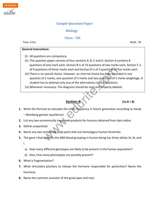 w
w
w
.edurite.com
Sample Question Paper
Biology
Class – XII
Time: 3 hrs. M.M.: 70
General Instructions:
(i) All questions are compulsory.
(ii) This question paper consists of four sections A, B, C and D. Section A contains 8
questions of one mark each, Section B is of 10 questions of two marks each, Section C is
of 9 questions of three marks each and Section D is of 3 questions of five marks each.
(iii) There is no overall choice. However, an internal choice has been provided in one
question of 2 marks, one question of 3 marks and two questions of 5 marks weightage. A
student has to attempt only one of the alternatives in such questions.
(iv) Whenever necessary. The diagrams should be neat and properly labeled.
Section-A (1x 8 = 8)
1. Write the formula to calculate the allele frequency in future generation according to Hardy
– Weinberg genetic equilibrium.
2. List any two economically important products for humans obtained from Apis indica.
3. Define uniparental.
4. Name any two vertebrate body parts that are homologous human forelimbs.
5. The gene I that controls the ABO blood grouping in human being has three alleles IA, Ib, and
i.
a) How many different genotypes are likely to be present in the human population?
b) Also, how many phenoytpes are possibly present?
6. What is fragmentation?
7. What stimulates pituitary to release the hormone responsible for parturition? Name the
hormone.
8. Name the common ancestor of the great apes and man.
 