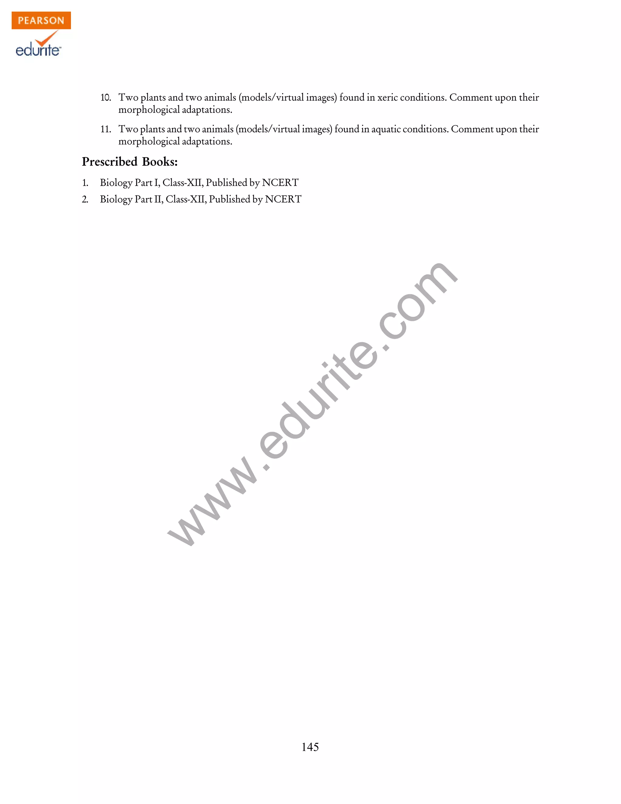 w
w
w
.edurite.com
145
10. Two plants and two animals (models/virtual images) found in xeric conditions. Comment upon their
morphological adaptations.
11. Two plants and two animals (models/virtual images) found in aquatic conditions. Comment upon their
morphological adaptations.
Prescribed Books:
1. Biology Part I, Class-XII, Published by NCERT
2. Biology Part II, Class-XII, Published by NCERT
 