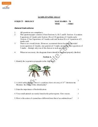 KENDRIYA VIDYALAYA SANGATHAN , ERNAKULAM REGION
SAMPLE PAPER 2012-13
SUBJECT – BIOLOGY

MAX MARKS – 70
TIME
- 3 HRS

General Instructions:

3.

4.

All questions are compulsory.
This question paper consists of four Sections A, B, C and D. Section -A contains
8 questions of 1 mark each, Section -B is of 10 questions of 2 marks each,
Section -C has 9 questions of 3 marks each and Section D is of 3 questions of 5
marks each.
There is no overall choice .However, an internal choice has been provided
in one question of 2 marks, one question of 3 marks and all the three questions of
5 marks . Attempt only one of the choices in such questions.

rit
e.
co
m

1.
2.

Wherever necessary, the diagrams drawn should be neat and properly labelled.
Section A

w
w

.e

du

1. Identify the vegetative propagule in the following –

1
st

w

2. A child suffering from Down’s syndrome shows trisomy of 21 chromosome.
Mention the cause of this abnormality?
3. State the importance of biofortification.

1

4. Very small animals are rarely found in the polar regions. Give reason.

1

5. How is the action of exonuclease different from that of an endonuclease?

1

 