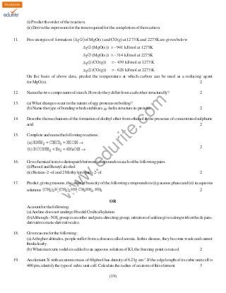 (i) Predict the order of the reaction.
(ii) Derive the expression for the time required for the completion of the reaction.
11.

Free energies of formation

of MgO(s) and CO(g) at 1273 K and 2273K are given below
(MgO(s)) = - 941 kJ/mol at 1273K
(MgO(s)) = - 314 kJ/mol at 2273K
(CO(g))

= - 439 kJ/mol at 1273K

(CO(g)) = - 628 kJ/mol at 2273K
On the basis of above data, predict the temperature at which carbon can be used as a reducing agent
for MgO(s).
2
Name the two components of starch. How do they differ from each other structurally?

13.

(a) What changes occur in the nature of egg proteins on boiling?
(b) Name the type of bonding which stabilizes α -helix structure in proteins.

rit
e.
co
m

12.

2

2

Describe the mechanism of the formation of diethyl ether from ethanol in the presence of concentrated sulphuric
acid.
2

15.

Complete and name the following reactions:

.e

w
w

17.

Give chemical tests to distinguish between compounds in each of the following pairs:
(i) Phenol and Benzyl alcohol
(ii) Butane-2 -ol and 2 Methyl propan - 2- ol

2

2

Predict, giving reasons, the order of basicity of the following compounds in (i) gaseous phase and (ii) in aqueous
solutions

2

w

16.

du

14.

OR
Account for the following:
(a) Aniline does not undergo Friedel Crafts alkylation
(b) Although - NH2 group is an ortho and para-directing group, nitration of aniline gives alongwith ortho & paraderivatives meta-derivative also.
18.

Give reasons for the following :
(a) At higher altitudes, people suffer from a disease called anoxia. In this disease, they become weak and cannot
think clearly.
(b) When mercuric iodide is added to an aqueous solution of KI, the freezing point is raised.
2

19.

An element X with an atomic mass of 60g/mol has density of 6.23g cm-3. If the edge length of its cubic unit cell is
400 pm, identify the type of cubic unit cell. Calculate the radius of an atom of this element.
3
(19)

 