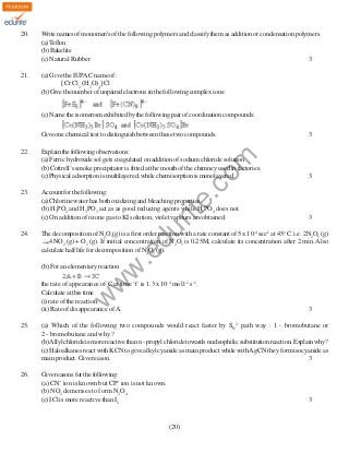 20.

Write names of monomer/s of the following polymers and classify them as addition or condensation polymers.
(a) Teflon
(b) Bakelite
(c) Natural Rubber
3

21.

(a) Give the IUPAC name of :
[Cr Cl2 (H2O)4] Cl
(b) Give the number of unpaired electrons in the following complex ions:
(c) Name the isomerism exhibited by the following pair of coordination compounds:

24.

3

Account for the following:
(a) Chlorine water has both oxidizing and bleaching properties.
(b) H3PO2 and H3PO3 act as as good reducing agents while H3PO4 does not.
(c) On addition of ozone gas to KI solution, violet vapours are obtained.

3

du

23.

Explain the following observations:
(a) Ferric hydroxide sol gets coagulated on addition of sodium chloride solution
(b) Cottrell’s smoke precipitator is fitted at the mouth of the chimney used in factories.
(c) Physical adsorption is multilayered, while chemisorption is monolayered.

The decomposition of N2O5(g) is a first order reaction with a rate constant of 5 x 10-4 sec-1 at 45o C. i.e. 2N2O5 (g)
4NO2 (g) + O2 (g). If initial concentration of N2O5 is 0.25M, calculate its concentration after 2 min. Also
calculate half life for decomposition of N2O5 (g).

w
w

(b) For an elementary reaction

.e

22.

3

rit
e.
co
m

Give one chemical test to distinguish between these two compounds.

w

the rate of appearance of C at time ‘t’ is 1.3 x 10-4 mol l-1 s-1.
Calculate at this time
(i) rate of the reaction.
(ii) Rate of disappearance of A.

3

25.

(a) Which of the following two compounds would react faster by SN2 path way : 1 - bromobutane or
2 - bromobutane and why.?
(b) Allyl chloride is more reactive than n - propyl chloride towards nucleophilic substitution reaction. Explain why?
(c) Haloalkanes react with KCN to give alkyl cyanide as main product while with AgCN they form isocyanide as
main product. Give reason.
3

26.

Give reasons for the following:
(a) CN¯ ion is known but CP¯ ion is not known.
(b) NO2 demerises to form N2O4
(c) ICl is more reactive than I2

3

(20)

 