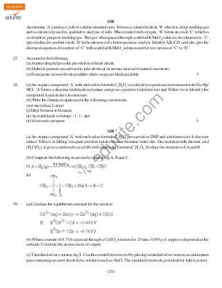 OR
An element ‘A’ exists as a yellow solid in standard state. It forms a volatile hydride ‘B’ which is a foul smelling gas
and is extensively used in qualitative analysis of salts. When treated with oxygen, ‘B’ forms an oxide ‘C’ which is
a colourless, pungent smelling gas. This gas when passed through acidified KMnO4 solution, decolourises it. ‘C’
gets oxidized to another oxide ‘D’ in the presence of a heterogeneous catalyst. Identify A,B,C,D, and also give the
chemical equation of reaction of ‘C’ with acidified KMnO4 solution and for conversion of ‘C’ to ‘D’.
27.

3

(a) An organic compound ‘A’ with molecular formula C5H8O2 is reduced to n-pentane on treatment with Zn-Hg/
HCI. ‘A’ forms a dioxime with hydroxylamine and gives a positive lodoform test and Tollen’s test. Identify the
compound A and deduce its structure.
(b) Write the chemical equations for the following conversions:
(not more than 2 steps)
(i) Ethyl benzene to benzene
(ii) Acetaldehyde to butane - 1, 3 - diol
(iii) Acetone to propene
5

rit
e.
co
m

28.

Account for the following:
(a) Aspirin drug helps in the prevention of heart attack.
(b) Diabetic patients are advised to take artificial sweetners instead of natural sweetners.
(c) Detergents are non-biodegradable while soaps are biodegradable.

du

OR
(a) An organic compound ‘A’ with molecular formula C8H8O gives positive DNP and iodoform tests. It does not
reduce Tollen’s or fehling’s reagent and does not decolourise bromine water also. On oxidation with chromic acid
(H2CrO4), it gives a carboxylic acid (B) with molecular formula C7H6O2. Deduce the structures of A and B.

.e

(b) Complete the following reactions by identifying A, B and C

w

(ii)

w
w

(i)

29.

(a) Calculate the equilibrium constant for the reaction

(b) When a current of 0.75A is passed through a CuSO4 solution for 25 min, 0.369 g of copper is deposited at the
cathode. Calculate the atomic mass of copper.
(c) Tarnished silver contains Ag2S. Can this tarnish be removed by placing tarnished silver ware in an aluminium
pan containing an inert electrolytic solution such as NaCl. The standard electrode potential for half reaction :
(21)

 