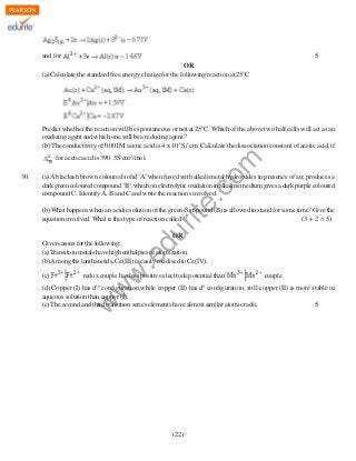 and for

5

OR
(a) Calculate the standard free energy change for the following reaction at 250C

Predict whether the reaction will be spontaneous or not at 250C. Which of the above two half cells will act as an
oxidizing agent and which one will be a reducing agent?
(b) The conductivity of 0.001M acetic acid is 4 x 10-5S / cm. Calculate the dissociation constant of acetic acid, if

(a) A blackish brown coloured solid ‘A’ when fused with alkali metal hydroxides in presence of air, produces a
dark green coloured compound ‘B’, which on electrolytic oxidation in alkaline medium gives a dark purple coloured
compound C. Identify A, B and C and write the reactions involved.

du

(b) What happens when an acidic solution of the green compound (B) is allowed to stand for some time? Give the
equation involved. What is this type of reaction called?
(3 + 2 = 5)

(c)

w
w

.e

OR
Give reasons for the following:
(a) Transition metals have high enthalpies of atomization.
(b) Among the lanthanoids, Ce(III) is easily oxidised to Ce(IV).
redox couple has less positive electrode potential than

couple.

(d) Copper (I) has d10 configuration,while copper (II) has d9 configuration, still copper (II) is more stable in
aqueous solution than copper (I).
(e) The second and third transition series elements have almost similar atomic radii.
5

w

30.

rit
e.
co
m

for acetic acid is 390. 5S cm2/mol.

(22)

 