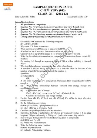 SAMPLE QUESTION PAPER
CHEMISTRY (043)
CLASS- XII - (2012-13)
Time Allowed : 3 Hrs

Maximum Marks : 70

General Instructions :
1.
All questions are compulsory.
2.
Question No. 1-8 are very short answer questions and carry 1 mark each.
3.
Question No. 9-18 are short answer questions and carry 2 marks each.
4.
Question No. 19-27 are also short answer questions and carry 3 marks each.
5.
Question No. 28-30 are long answer questions and carry 5 marks each.
6.
Use log tables if necessary, use of calculators is not allowed.

7.

w

10.

w

w

.e

8.
9.

om

2.
3.
4.
5.
6.

Give the IUPAC name of the following compound
(CH3)3C CH2 COOH
Why does PCl5 fume in moisture.
What happens when D Glucose is treated with HNO3
A hydroxide ion is a weaker base than an alkoxide ion. Justify.
Gelatin which is a peptide is added in ice creams. What can be its role.
Write the formula for the coordination compound Tetra ammine diaqua cobalt (III)
chloride.
On passing H2S through an aqueous solution of SO2 a yellow turbidity is formed.
Why?
Why is red phosphorous less reactive than white phosphorus.
A reaction is second order with respect to a reactant. How is the rate of the
reaction affected if the concentration of the reactant is
i) doubled
ii) reduced to ½
OR,
A first order reaction is 15% complete in 20 minutes. How long it take to be 60%
complete.
(a)
What is the relationship between standard free energy change and
equilibrium constant.
(b)
The standard emf of the cell
Zn(s) + Cu2+ (aq)   Zn2+(aq) + Cu (s) is 1.10v.


Calculate the standard free energy change.
Explain how (Pt Cl2 (NH3)2) and (Pt (NH3)6] Cl4 differ in their electrical
conductances.
Do the following conversions.
(i) Benzyl alcohol to 2 phenyl ethanoic Acid
(ii) Ethyl Chloride to propanoic Acid
Calculate the packing efficiency in bcc structure.
Determine the type of cubic lattice to which a given crystal belongs if it has edge
length of 290 pm and density is 7.80 g cm-3 (molecular mass= 56 g mol-1).
How will you distinguish between the following pairs of compounds
(i) C2H5Br and C2H5Cl
(ii) Phenol and chlorobenzene
Write the following name reaction.
(i) Sand mayers reaction
(ii) Gabriel's Phthalimide synthesis.

du
rit
e.
c

1.

11.
12.

13.
14.
15.

16.

 