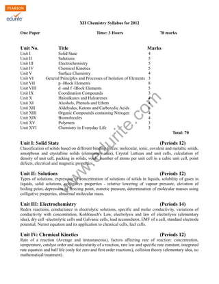 XII Chemistry Syllabus for 2012
One Paper

Time: 3 Hours

Unit No.

Marks

Solid State
Solutions
Electrochemistry
Chemical Kinetics
Surface Chemistry
General Principles and Processes of Isolation of Elements
p -Block Elements
d -and f -Block Elements
Coordination Compounds
Haloalkanes and Haloarenes
Alcohols, Phenols and Ethers
Aldehydes, Ketons and Carboxylic Acids
Organic Compounds containing Nitrogen
Biomolecules
Polymers
Chemistry in Everyday Life

4
5
5
5
4
3
8
5
3
4
4
6
4
4
3
3

rit
e.
co
m

Unit I
Unit II
Unit III
Unit IV
Unit V
Unit VI
Unit VII
Unit VIII
Unit IX
Unit X
Unit XI
Unit XII
Unit XIII
Unit XIV
Unit XV
Unit XVI

Title

70 marks

du

Unit I: Solid State

Total: 70

(Periods 12)

Unit II: Solutions

w
w

.e

Classification of solids based on different binding forces: molecular, ionic, covalent and metallic solids,
amorphous and crystalline solids (elementary idea), Crystal Lattices and unit cells, calculation of
density of unit cell, packing in solids, voids, number of atoms per unit cell in a cubic unit cell, point
defects, electrical and magnetic properties.

(Periods 12)

w

Types of solutions, expression of concentration of solutions of solids in liquids, solubility of gases in
liquids, solid solutions, colligative properties - relative lowering of vapour pressure, elevation of
boiling point, depression of freezing point, osmotic pressure, determination of molecular masses using
colligative properties, abnormal molecular mass.

Unit III: Electrochemistry

(Periods 14)

Redox reactions, conductance in electrolytic solutions, specific and molar conductivity, variations of
conductivity with concentration, Kohlrausch's Law, electrolysis and law of electrolysis (elementary
idea), dry cell -electrolytic cells and Galvanic cells, lead accumulator, EMF of a cell, standard electrode
potential, Nernst equation and its application to chemical cells, fuel cells.

Unit IV: Chemical Kinetics

(Periods 12)

Rate of a reaction (Average and instantaneous), factors affecting rate of reaction: concentration,
temperature, catalyst order and molecularity of a reaction, rate law and specific rate constant, integrated
rate equation and half life (only for zero and first order reactions), collision theory (elementary idea, no
mathematical treatment).

 