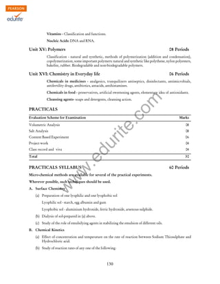 w
w
w
.edurite.com
130
Vitamins - Classification and functions.
Nucleic Acids: DNA and RNA.
Unit XV: Polymers 08 Periods
Classification - natural and synthetic, methods of polymerization (addition and condensation),
copolymerization, some important polymers: natural and synthetic like polythene, nylon polyesters,
bakelite, rubber. Biodegradable and non-biodegradable polymers.
Unit XVI: Chemistry in Everyday life 06 Periods
Chemicals in medicines - analgesics, tranquilizers antiseptics, disinfectants, antimicrobials,
antifertility drugs, antibiotics, antacids, antihistamines.
Chemicals in food - preservatives, artificial sweetening agents, elementary idea of antioxidants.
Cleansing agents- soaps and detergents, cleansing action.
PRACTICALS
Evaluation Scheme for Examination Marks
Volumetric Analysis 08
Salt Analysis 08
Content Based Experiment 06
Project work 04
Class record and viva 04
Total 30
PRACTICALS SYLLABUS 60 Periods
Micro-chemical methods are available for several of the practical experiments.
Wherever possible, such techniques should be used.
A. Surface Chemistry
(a) Preparation of one lyophilic and one lyophobic sol
Lyophilic sol - starch, egg albumin and gum
Lyophobic sol - aluminium hydroxide, ferric hydroxide, arsenous sulphide.
(b) Dialysis of sol-prepared in (a) above.
(c) Study of the role of emulsifying agents in stabilizing the emulsion of different oils.
B. Chemical Kinetics
(a) Effect of concentration and temperature on the rate of reaction between Sodium Thiosulphate and
Hydrochloric acid.
(b) Study of reaction rates of any one of the following:
 