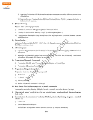 w
w
w
.edurite.com
131
(i) Reaction of Iodide ion with Hydrogen Peroxide at room temperature using different concentration
of Iodide ions.
(ii) Reaction between Potassium Iodate, (KIO3
) and Sodium Sulphite: (Na2
SO3
) using starch solution as
indicator (clock reaction).
C. Thermochemistry
Any one of the following experiments
i) Enthalpy of dissolution of Copper Sulphate or Potassium Nitrate.
ii) Enthalpy of neutralization of strong acid (HCI) and strong base (NaOH).
iii) Determination of enthaply change during interaction (Hydrogen bond formation) between Acetone
and Chloroform.
D. Electrochemistry
Variation of cell potential in Zn/Zn2+
|| Cu2+
/Cu with change in concentration of electrolytes (CuSO4
or
ZnSO4
) at room temperature.
E. Chromatography
i) Separation of pigments from extracts of leaves and flowers by paper chromatography and determination
of Rf values.
ii) Separation of constituents present in an inorganic mixture containing two cations only (constituents
having large difference in R fvalues to be provided).
F. Preparation of Inorganic Compounds
i) Preparation of double salt of Ferrous Ammonium Sulphate or Potash Alum.
ii) Preparation of Potassium Ferric Oxalate.
G. Preparation of Organic Compounds
Preparation of any one of the following compounds
i) Acetanilide
ii) Di -benzal Acetone
iii) p-Nitroacetanilide
iv) Aniline yellow or 2 - Naphthol Aniline dye.
H. Tests for the functional groups present in organic compounds:
Unsaturation, alcoholic, phenolic, aldehydic, ketonic, carboxylic and amino (Primary) groups.
I. Characteristic tests of carbohydrates, fats and proteins in pure samples and their detection in given
food stuffs.
J. Determination of concentration/ molarity of KMnO4
solution by titrating it against a standard
solution of:
i) Oxalic acid,
ii) Ferrous Ammonium Sulphate
(Students will be required to prepare standard solutions by weighing themselves).
 