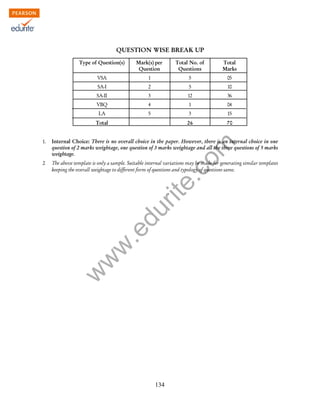 w
w
w
.edurite.com
134
QUESTION WISE BREAK UP
Type of Question(s) Mark(s) per Total No. of Total
Question Questions Marks
VSA 1 5 05
SA-I 2 5 10
SA-II 3 12 36
VBQ 4 1 04
LA 5 3 15
Total 26 70
1. Internal Choice: There is no overall choice in the paper. However, there is an internal choice in one
question of 2 marks weightage, one question of 3 marks weightage and all the three questions of 5 marks
weightage.
2. The above template is only a sample. Suitable internal variations may be made for generating similar templates
keeping the overall weightage to different form of questions and typology of questions same.
 
