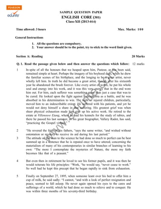SAMPLE QUESTION PAPER

ENGLISH CORE (301)
Class-XII (2013-014)
Time allowed: 3 hours

Max. Marks: 1 0 0

General Instructions
1. All the questions are compulsory.
2. Your answer should be to the point, try to stick to the word limit given.
Section A: Reading

20 Marks

Q. 1. Read the passage given below and then answer the questions which follow: 12 marks
In spite of all the honours that we heaped upon him, Pasteur, as has been said,
remained simple at heart. Perhaps the imagery of his boyhood days, when he drew
the familiar scenes of his birthplace, and the longing to be a great artist, never
wholly left him. In truth he did become a great artist, though after his sixteenth
year he abandoned the brush forever. Like every artist of worth, he put his whole
soul and energy into his work, and it was this very energy that in the end wore
him out. For him, each sufferer was something more than just a case that was to
be cured. He looked upon the fight against hydrophobia as a battle, and he was
absorbed in his determination to win. The sight of injured children, particularly,
moved him to an indescribable extent. He suffered with his patients, and yet he
would not deny himself a share in that suffering. His greatest grief was when
sheer physical exhaustion made him give up his active work. He retired to the
estate at Villeneuve Etang, where he had his kennels for the study of rabies, and
there he passed his last summer, as his great biographer, Vallery Radot, has said,
“practicing the Gospel virtues.”

2

“He revered the faith of his fathers, “says the same writer, “and wished without
ostentation or mystery to receive its aid during his last period.”
The attitude of this man to the science he had done so much to perfect can be best
summed up in a sentence that he is reputed once to have uttered, concerning the
materialism of many of his contemporaries in similar branches of learning to his
own: “The more I contemplate the mysteries of Nature, the more my faith
becomes like that of a peasant.”

w

3

w
w

.e

du

rit
e.
co
m

1

4

But even then in retirement he loved to see his former pupils, and it was then he
would reiterate his life principles: “Work, “he would say, “never cease to work.”
So well had he kept this precept that he began rapidly to sink from exhaustion.

5

Finally on September 27, 1895, when someone leant over his bed to offer him a
cup of milk, he said sadly: “I cannot, “and with a look of perfect resignation and
peace, seemed to fall asleep. He never again opened his eyes to the cares and
sufferings of a world, which he had done so much to relieve and to conquer. He
was within three months of his seventy-third birthday.

 