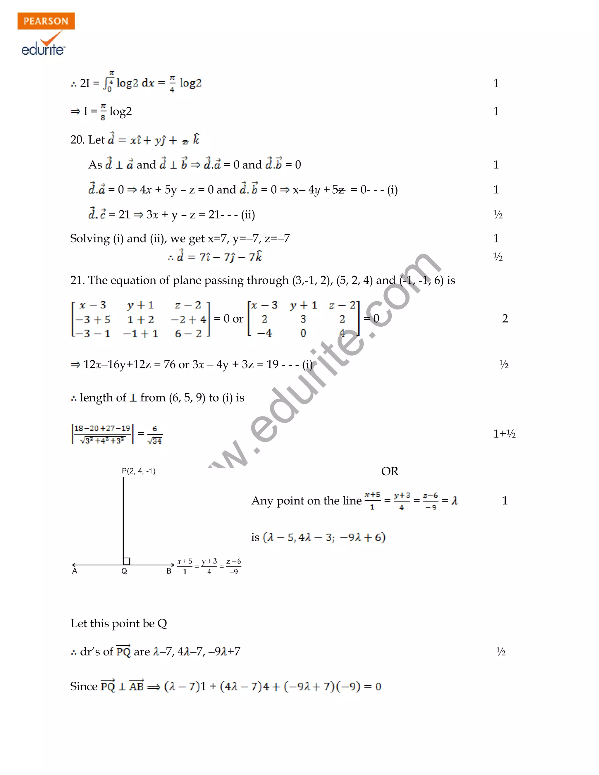 2I =

1

I = log2

1

20. Let
As

and

. =0

. = 0 and . = 0

4x + 5y – z = 0 and

= 21

1

x 4y + 5z = 0- - - (i)

=0

1

3x + y – z = 21- - - (ii)

½

Solving (i) and (ii), we get x=7, y=7, z=7

1

rit
e.
co
m

½
21. The equation of plane passing through (3,-1, 2), (5, 2, 4) and (-1, -1, 6) is
= 0 or

=0

2

12x16y+12z = 76 or 3x  4y + 3z = 19 - - - (i)
from (6, 5, 9) to (i) is

1+½

w

w
w

.e

=

du

length of

½

OR
Any point on the line

=

=

=

1

is

Let this point be Q
dr’s of
Since

are 7, 4 7,9 +7

½

1+
102

 