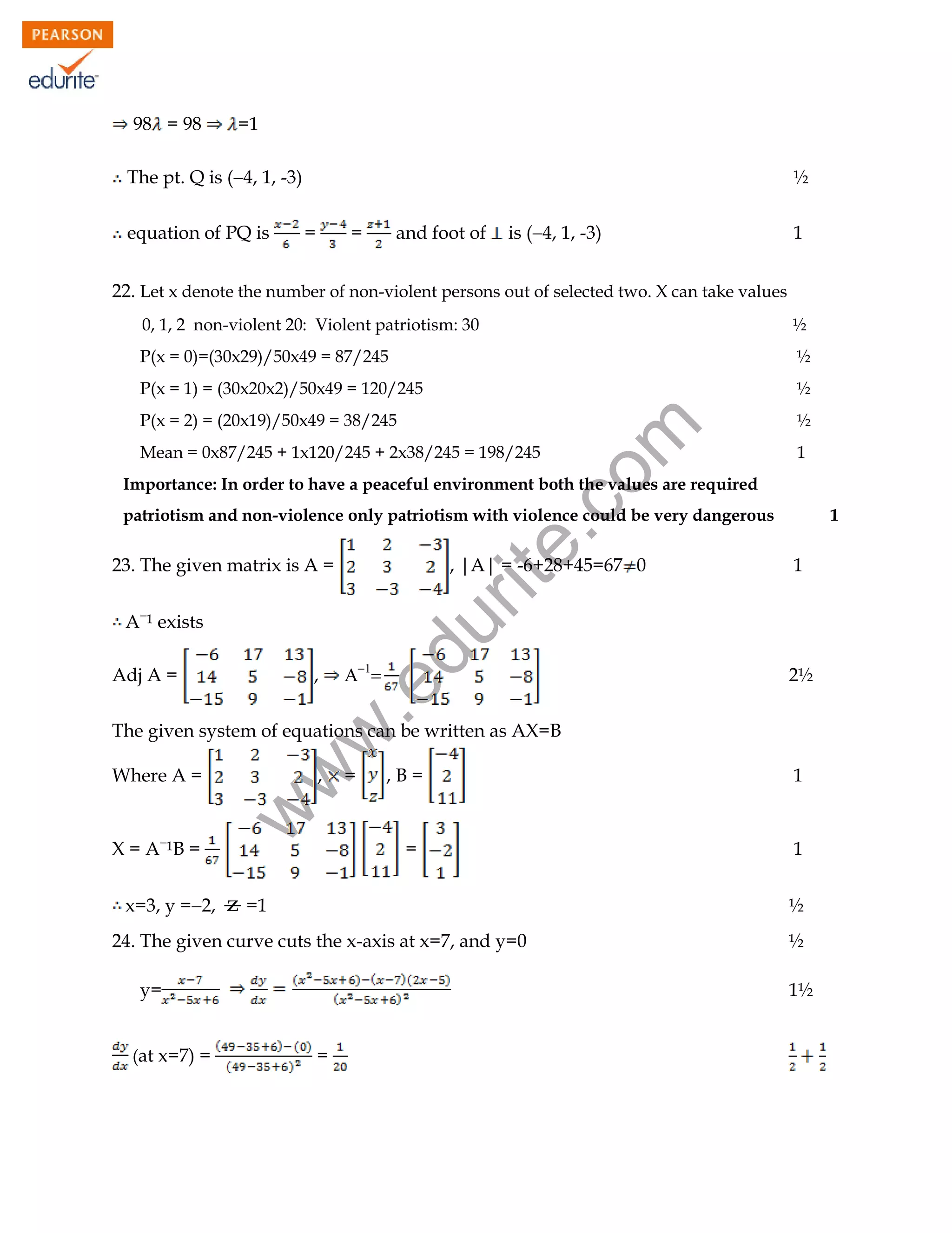 98 = 98

=1

1

The pt. Q is (4, 1, -3)
equation of PQ is

½
=

=

and foot of

is (4, 1, -3)

1

22. Let x denote the number of non-violent persons out of selected two. X can take values
½

P(x = 0)=(30x29)/50x49 = 87/245

½

P(x = 1) = (30x20x2)/50x49 = 120/245

½

P(x = 2) = (20x19)/50x49 = 38/245

½

rit
e.
co
m

0, 1, 2 non-violent 20: Violent patriotism: 30

Mean = 0x87/245 + 1x120/245 + 2x38/245 = 198/245

1

Importance: In order to have a peaceful environment both the values are required
patriotism and non-violence only patriotism with violence could be very dangerous

, |A| = -6+28+45=67 0

A1 exists
,



.e

Adj A =

du

23. The given matrix is A =

1

1

2½

w
w

The given system of equations can be written as AX=B

X = A1B =
x=3, y =2,

,

w

Where A =

=

,B=

1

=

1

z =1

½

24. The given curve cuts the x-axis at x=7, and y=0
y=
(at x=7) =

½
1½

=

103

 