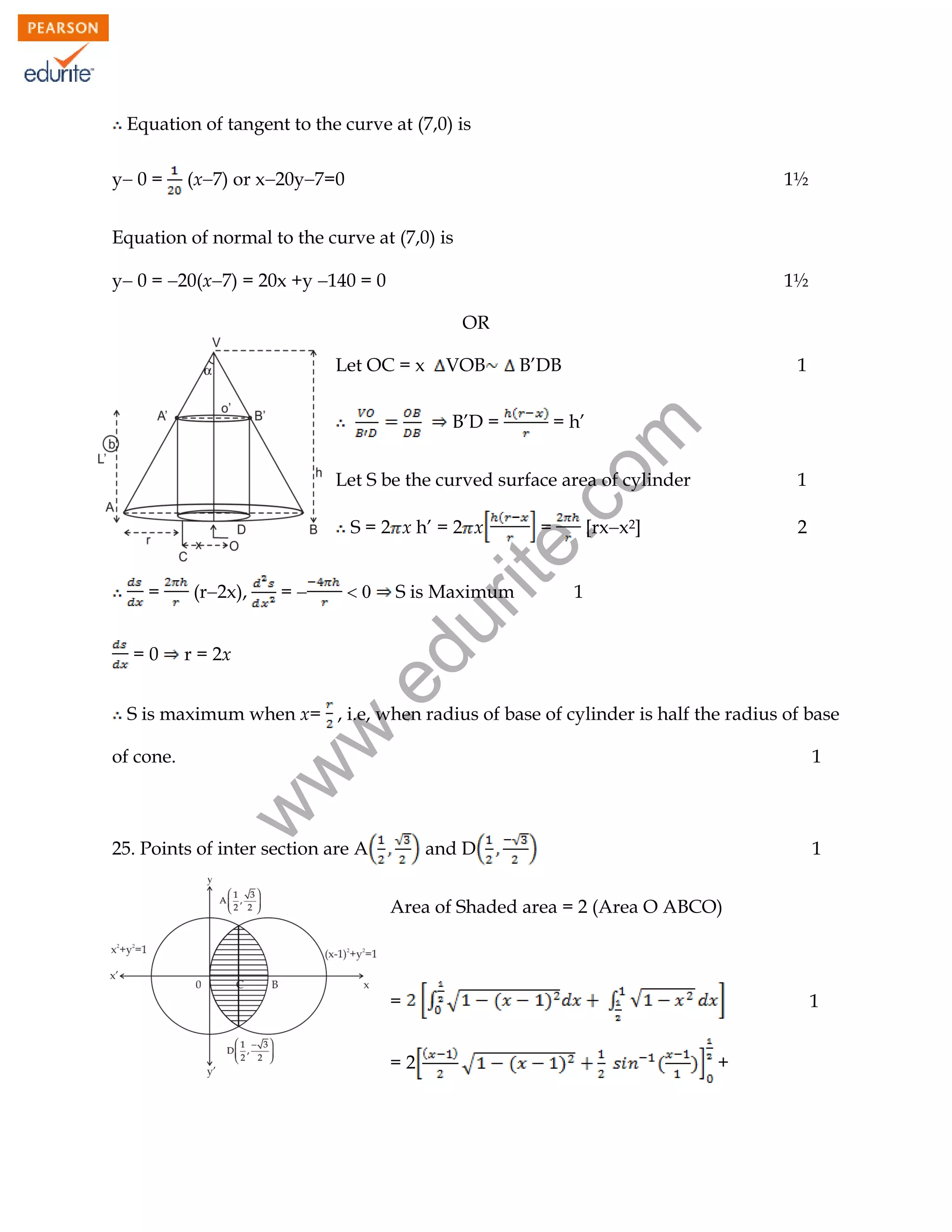Equation of tangent to the curve at (7,0) is
y 0 =

(x7) or x20y7=0

1½

Equation of normal to the curve at (7,0) is
y 0 = 20(x7) = 20x +y 140 = 0

1½
OR

Let OC = x

VOB

B’DB
= h’

rit
e.
co
m

B’D =

1

Let S be the curved surface area of cylinder
S = 2 x h’ = 2 x
=



S is Maximum

2

1

r = 2x

.e

=0

(r2x),

[rxx2]

du

=

=

1

1

w

of cone.

w
w

S is maximum when x= , i.e, when radius of base of cylinder is half the radius of base

25. Points of inter section are A

and D

1

Area of Shaded area = 2 (Area O ABCO)

=

1

=2

+

104

 