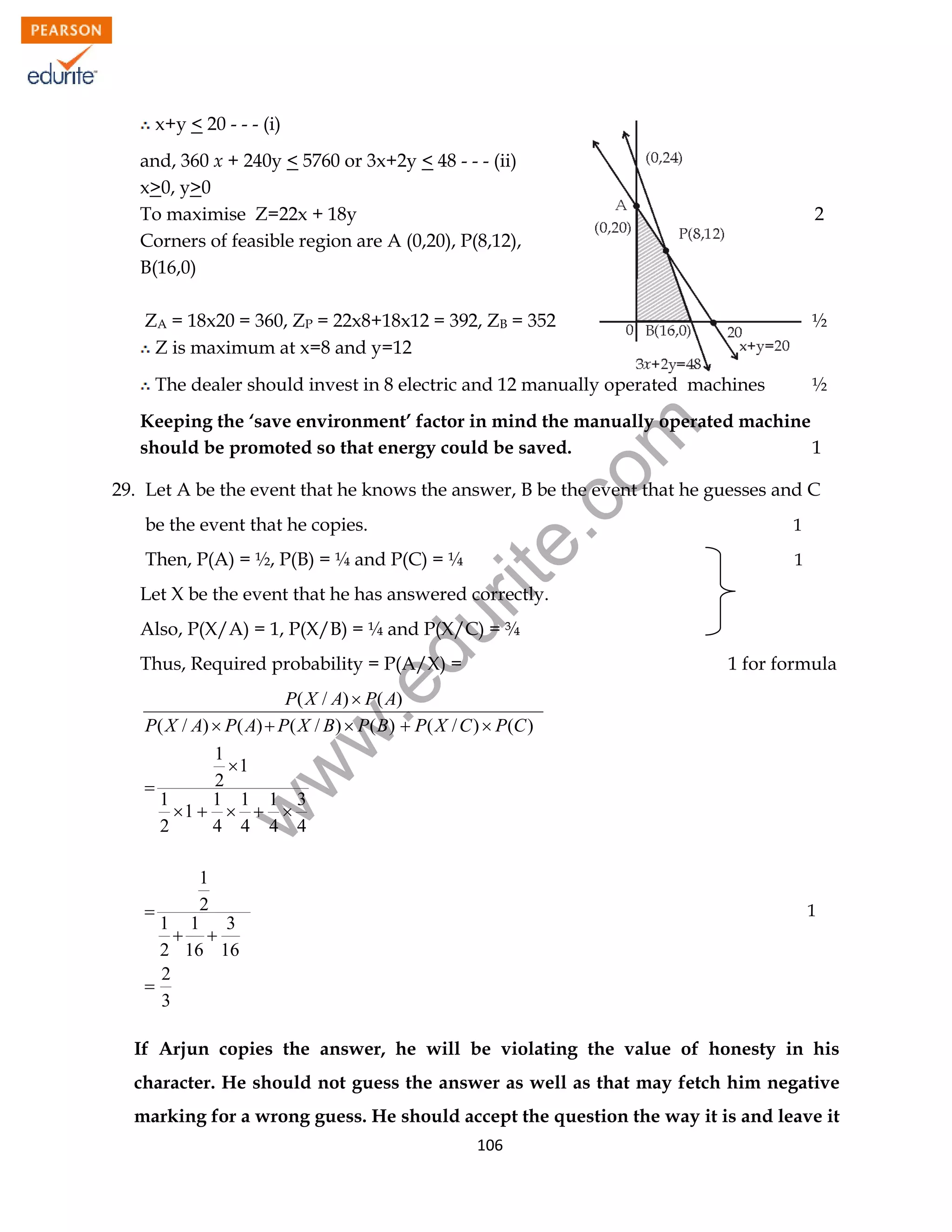 x+y < 20 - - - (i)
and, 360 x + 240y < 5760 or 3x+2y < 48 - - - (ii)
x>0, y>0
To maximise Z=22x + 18y
Corners of feasible region are A (0,20), P(8,12),
B(16,0)

2

ZA = 18x20 = 360, ZP = 22x8+18x12 = 392, ZB = 352
Z is maximum at x=8 and y=12

½

The dealer should invest in 8 electric and 12 manually operated machines

½

rit
e.
co
m

Keeping the ‘save environment’ factor in mind the manually operated machine
should be promoted so that energy could be saved.
1
29. Let A be the event that he knows the answer, B be the event that he guesses and C
be the event that he copies.

Then, P(A) = ½, P(B) = ¼ and P(C) = ¼

1
1

Let X be the event that he has answered correctly.

du

Also, P(X/A) = 1, P(X/B) = ¼ and P(X/C) = ¾

1 for formula

.e

Thus, Required probability = P(A/X) =

w

w
w

P( X / A)  P( A)
P( X / A)  P( A)  P( X / B)  P( B)  P( X / C )  P(C )
1
1
2

1
1 1 1 3
1    
2
4 4 4 4
1
2

1 1 3
 
2 16 16
2

3

1

If Arjun copies the answer, he will be violating the value of honesty in his
character. He should not guess the answer as well as that may fetch him negative
marking for a wrong guess. He should accept the question the way it is and leave it
106

 