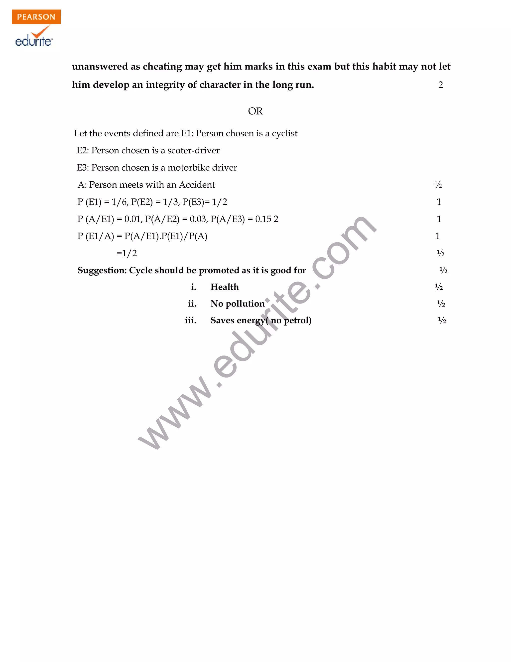 unanswered as cheating may get him marks in this exam but this habit may not let
him develop an integrity of character in the long run.

2

OR
Let the events defined are E1: Person chosen is a cyclist
E2: Person chosen is a scoter-driver
E3: Person chosen is a motorbike driver
½

P (E1) = 1/6, P(E2) = 1/3, P(E3)= 1/2

1

P (A/E1) = 0.01, P(A/E2) = 0.03, P(A/E3) = 0.15 2

1

P (E1/A) = P(A/E1).P(E1)/P(A)
=1/2

rit
e.
co
m

A: Person meets with an Accident

Suggestion: Cycle should be promoted as it is good for
i.
ii.

½
½
½

No pollution

½

Saves energy( no petrol)

½

w

w
w

.e

du

iii.

Health

1

107

 